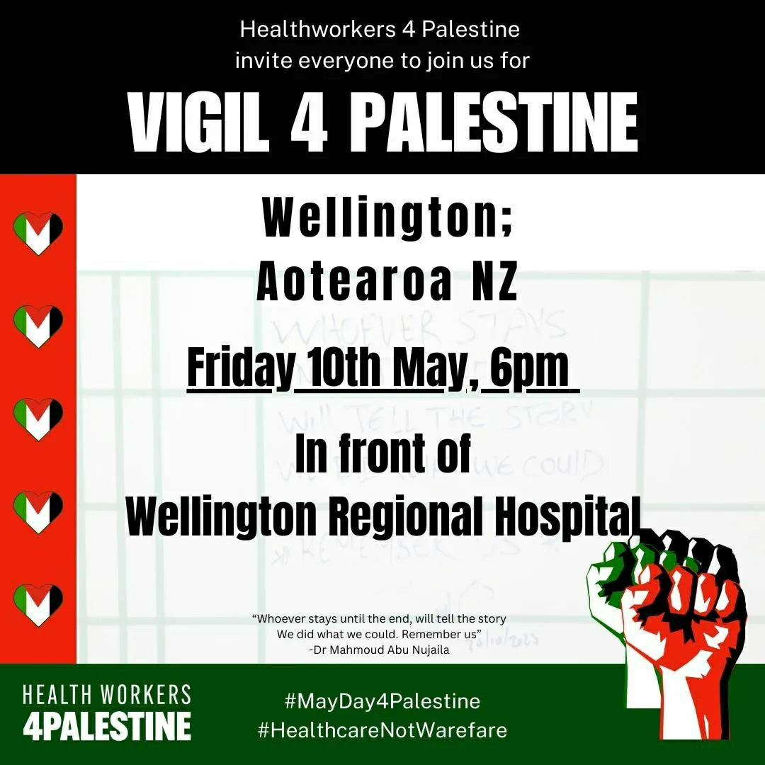 Poster for Wellington vigil:

Healthworkers 4 Palestine invite everyone to join us for Vigil 4 Palestine, Wellington Aotearoa NZ, Friday 10th May, 6pm in front of Wellington Regional Hospital. #MayDay4Palestine #HealthcareNotwarefare