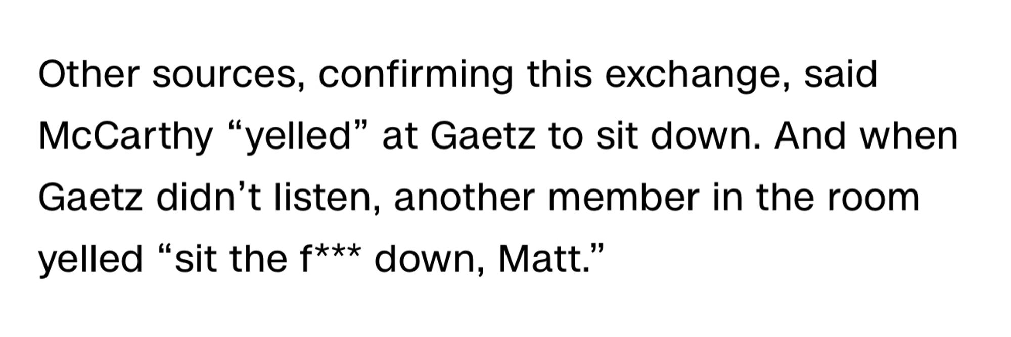 CNN screenshot:

Other sources, confirming this exchange, said McCarthy “yelled” at Gaetz to sit down. And when Gaetz didn’t listen, another member in the room yelled “sit the f*** down, Matt.”