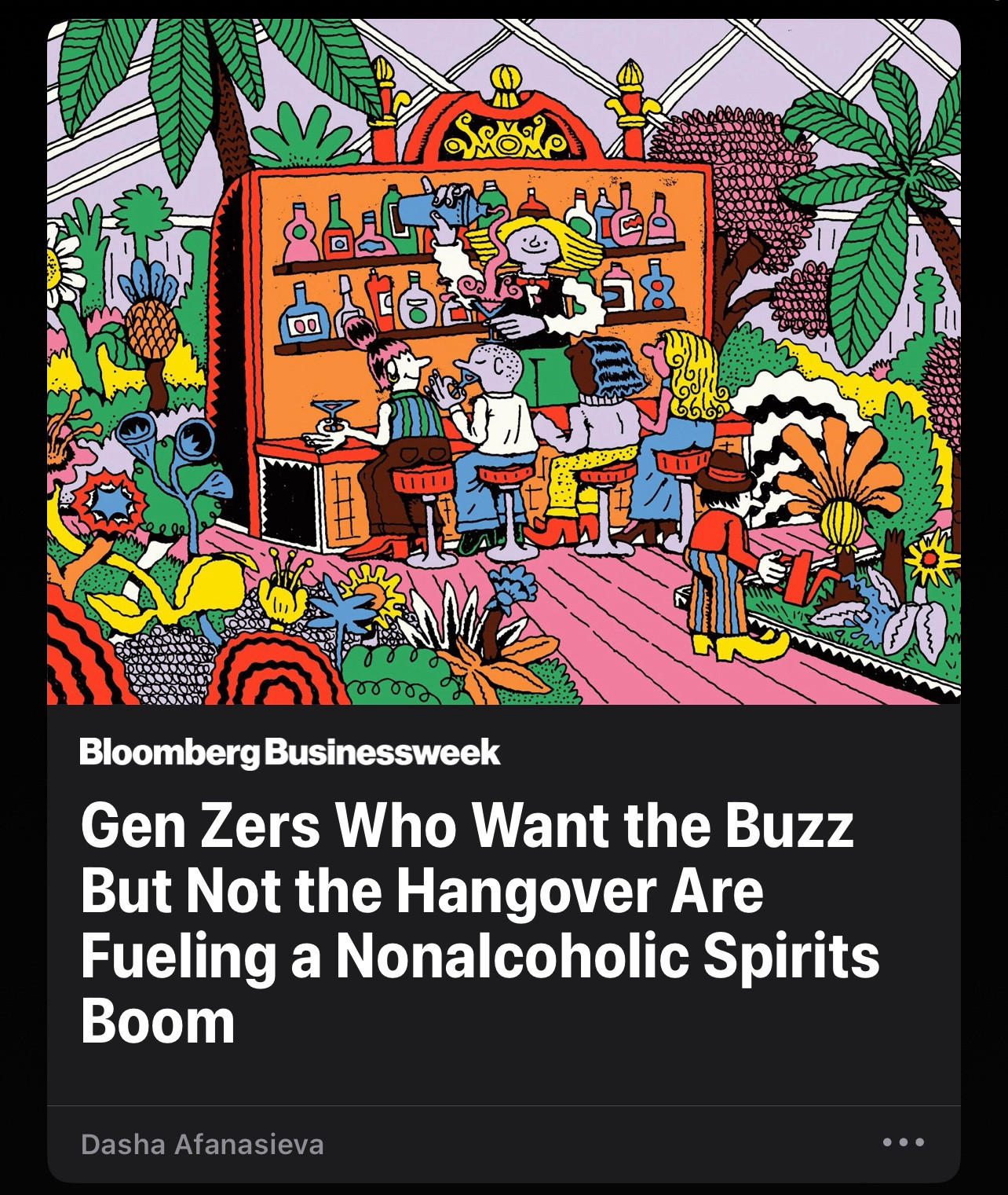 (Colorful illustration of people in a zany bar full of plants and colorful bottles) 

Bloomberg Businessweek
Gen Zers Who Want the Buzz But Not the Hangover Are Fueling a Nonalcoholic Spirits
Boom
Dasha Afanasieva