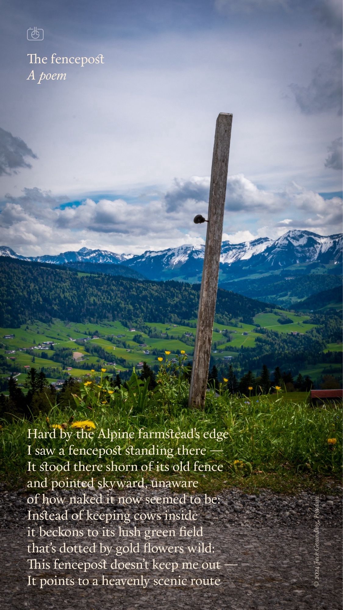 Hard by the Alpine farmstead’s edge
I saw a fencepost standing there —
It stood there shorn of its old fence
and pointed skyward, unaware
of how naked it now seemed to be:
Instead of keeping cows inside
it beckons to its lush green field
that’s dotted by gold flowers wild:
This fencepost doesn’t keep me out —
It points to a heavenly scenic route

—

A single fencepost at the edge of an Alpine meadow with the Allgäu Alps in the background. Sulzberg, Vorarlberg, Austria, 4 May 2024. Nikon D5600, Nikkor DX 35 mm ƒ1.8G, ISO 100, ƒ22, -0.3 ev, 1/100s