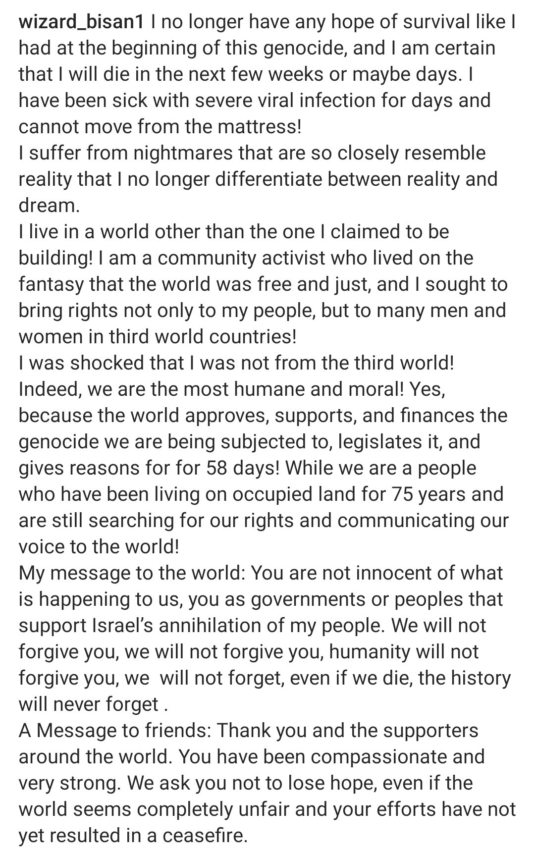 wizard_bisan1 post via IG:
I no longer have any hope of survival like I had at the beginning of this genocide, and I am certain that I will die in the next few weeks or maybe days. I have been sick with severe viral infection for days and cannot move from the mattress!
I suffer from nightmares that are so closely resemble reality that I no longer differentiate between reality and dream.
I live in a world other than the one I claimed to be building! I am a community activist who lived on the fantasy that the world was free and just, and I sought to bring rights not only to my people, but to many men and women in third world countries!
I was shocked that I was not from the third world!
Indeed, we are the most humane and moral! Yes, because the world approves, supports, and finances the genocide we are being subjected to, legislates it, and gives reasons for 58 days! 
The rest of the post is in other photo alt text