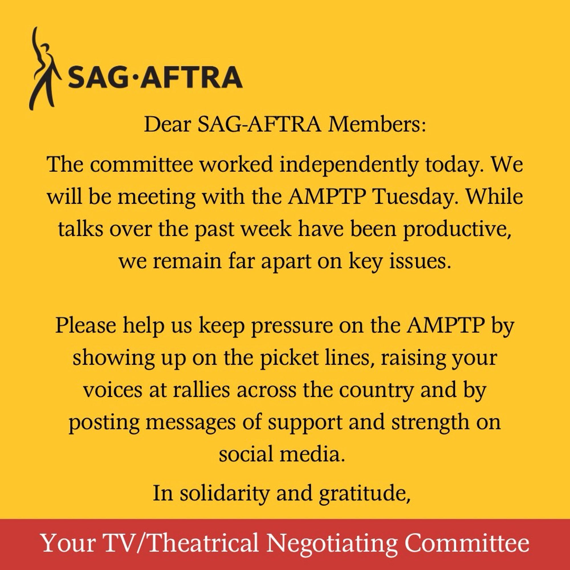 On a yellow background. A black figure with its right arm upraised. Next to it. In black letters: SAG-AFTRA. Below. In black text: Dear SAG-AFTRA Members, The committee worked independently today. We will be meeting with the AMPTP Tuesday. While talks over the past week have been productive, we remain far apart on key issues. Please help us keep pressure on the AMPTP by showing up on the picket lines, raising your voices at rallies across the country and by posting messages of support and strength on social media. In solidarity and gratitude,. Across the bottom. In white text on a red background: Your TV/Theatrical Negotiating Committee