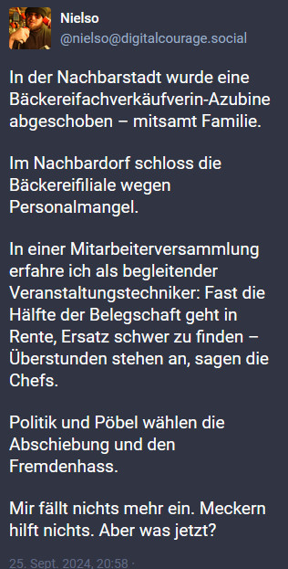 In der Nachbarstadt wurde eine Bäckereifachverkäufverin-Azubine abgeschoben – mitsamt Familie.

Im Nachbardorf schloss die Bäckereifiliale wegen Personalmangel.

In einer Mitarbeiterversammlung erfahre ich als begleitender Veranstaltungstechniker: Fast die Hälfte der Belegschaft geht in Rente, Ersatz schwer zu finden – Überstunden stehen an, sagen die Chefs.

Politik und Pöbel wählen die Abschiebung und den Fremdenhass.

Mir fällt nichts mehr ein. Meckern hilft nichts. Aber was jetzt?