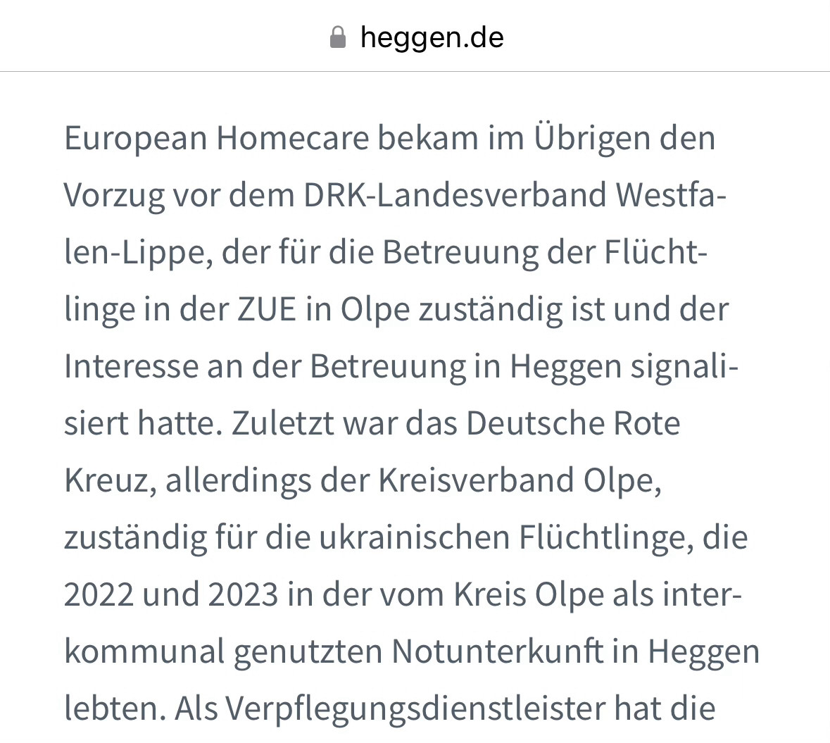 European Homecare bekam im Übrigen den Vorzug vor dem DRK-Landesverband Westfalen-Lippe, der für die Betreuung der Flüchtlinge in der ZUE in Olpe zuständig ist und der Interesse an der Betreuung in Heggen signalisiert hatte. Zuletzt war das Deutsche Rote Kreuz, allerdings der Kreisverband Olpe, zuständig für die ukrainischen Flüchtlinge, die 2022 und 2023 in der vom Kreis Olpe als interkommunal genutzten Notunterkunft in Heggen lebten. Als Verpflegungsdienstleister hat die Bezirksregierung die MMT Healtcare GbR beauftragt, für die Sicherheit der Bewohner wird die Agsus Security GmbH sorgen. Der Dienstleister mit Sitz in Berlin hat Niederlassungen unter anderem in Bergisch Gladbach, Köln und Gummersbach.



https://heggen.de/nach-folter-skandal-ehc-betreut-fluechtlinge-in-heggen/