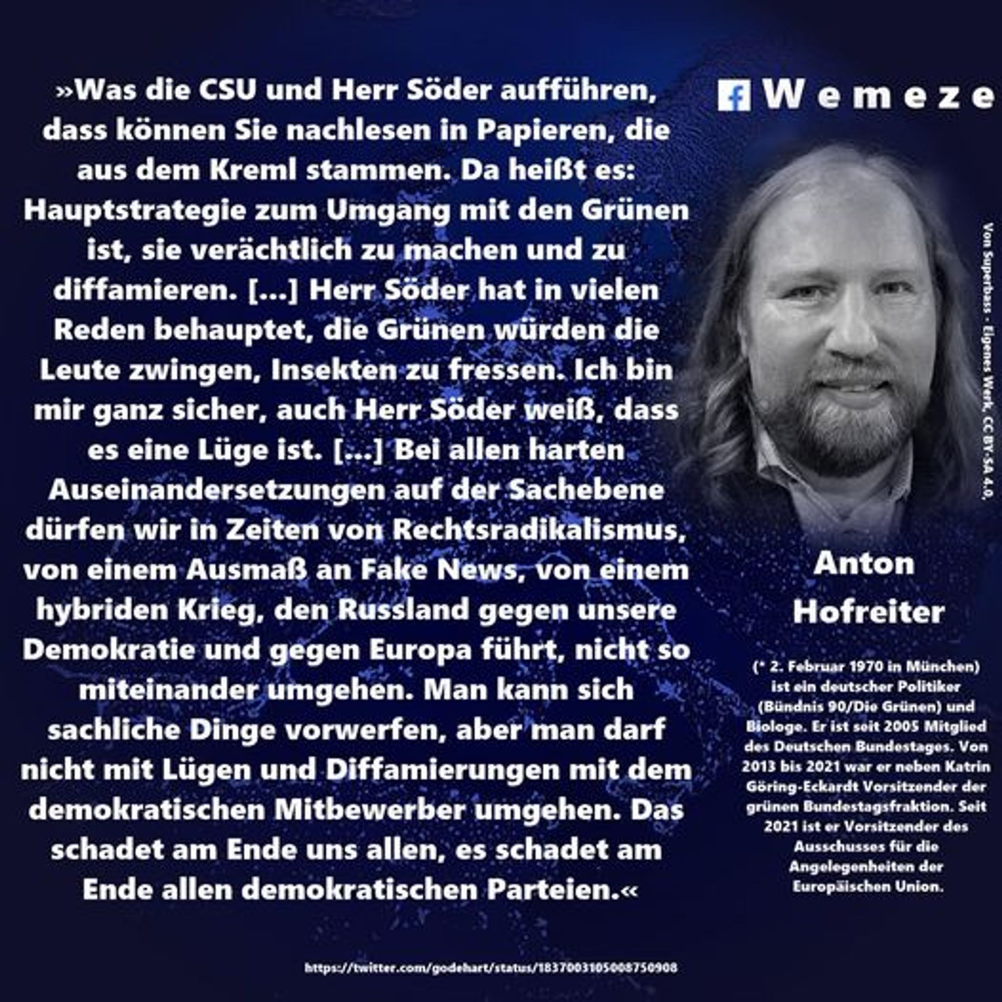 »Was die CSU und Herr Söder aufführen, dass können Sie nachlesen in Papieren, die aus dem Kreml stammen. Da heißt es:
Hauptstrategie zum Umgang mit den Grünen ist, sie verächtlich zu machen und zu diffamieren. [...] Herr Söder hat in vielen Reden behauptet, die Grünen würden die Leute zwingen, Insekten zu fressen. Ich bin mir ganz sicher, auch Herr Söder weiß, dass es eine Lüge ist. [.] Bei allen harten Auseinandersetzungen auf der Sachebene dürfen wir in Zeiten von Rechtsradikalismus, von einem Ausmaß an Fake News, von einem hybriden Krieg, den Russland gegen unsere Demokratie und gegen Europa führt, nicht so miteinander umgehen. Man kann sich e sachliche Dinge vorwerfen, aber man darf nicht mit Lügen und Diffamierungen mit dem demokratischen Mitbewerber umgehen. Das schadet am Ende uns allen, es schadet am Ende allen demokratischen Parteien.«

https://twitter.com/godehart/status/1837003105005750908
#Wemeze
Von Superbass - Elgenes Werk, CC BY-SA 4.0,
Anton
#Hofreiter
(* 2. Februar 197