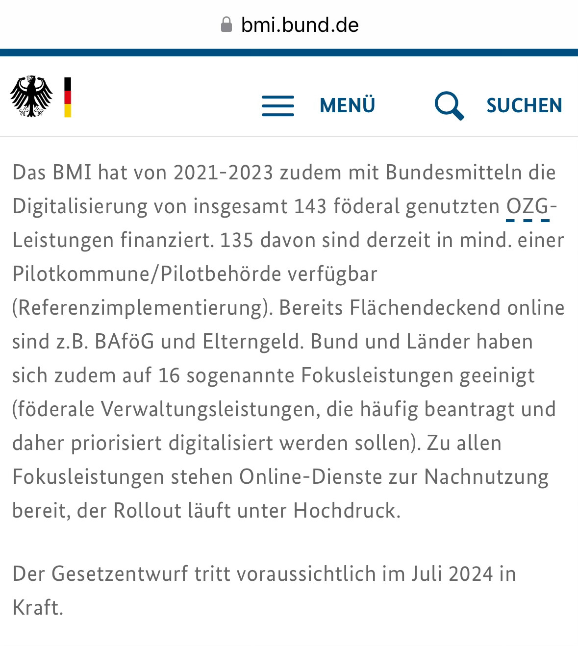 • bmi.bund.de
— MENÜ
& SUCHEN
Das BMI hat von 2021-2023 zudem mit Bundesmitteln die Digitalisierung von insgesamt 143 föderal genutzten OZG-
-
Leistungen finanziert. 135 davon sind derzeit in mind. einer Pilotkommune/Pilotbehörde verfügbar
(Referenzimplementierung). Bereits Flächendeckend online sind z.B. BAföG und Elterngeld. Bund und Länder haben sich zudem auf 16 sogenannte Fokusleistungen geeinigt (föderale Verwaltungsleistungen, die häufig beantragt und daher priorisiert digitalisiert werden sollen). Zu allen Fokusleistungen stehen Online-Dienste zur Nachnutzung bereit, der Rollout läuft unter Hochdruck.
Der Gesetzentwurf tritt voraussichtlich im Juli 2024 in
Kraft.