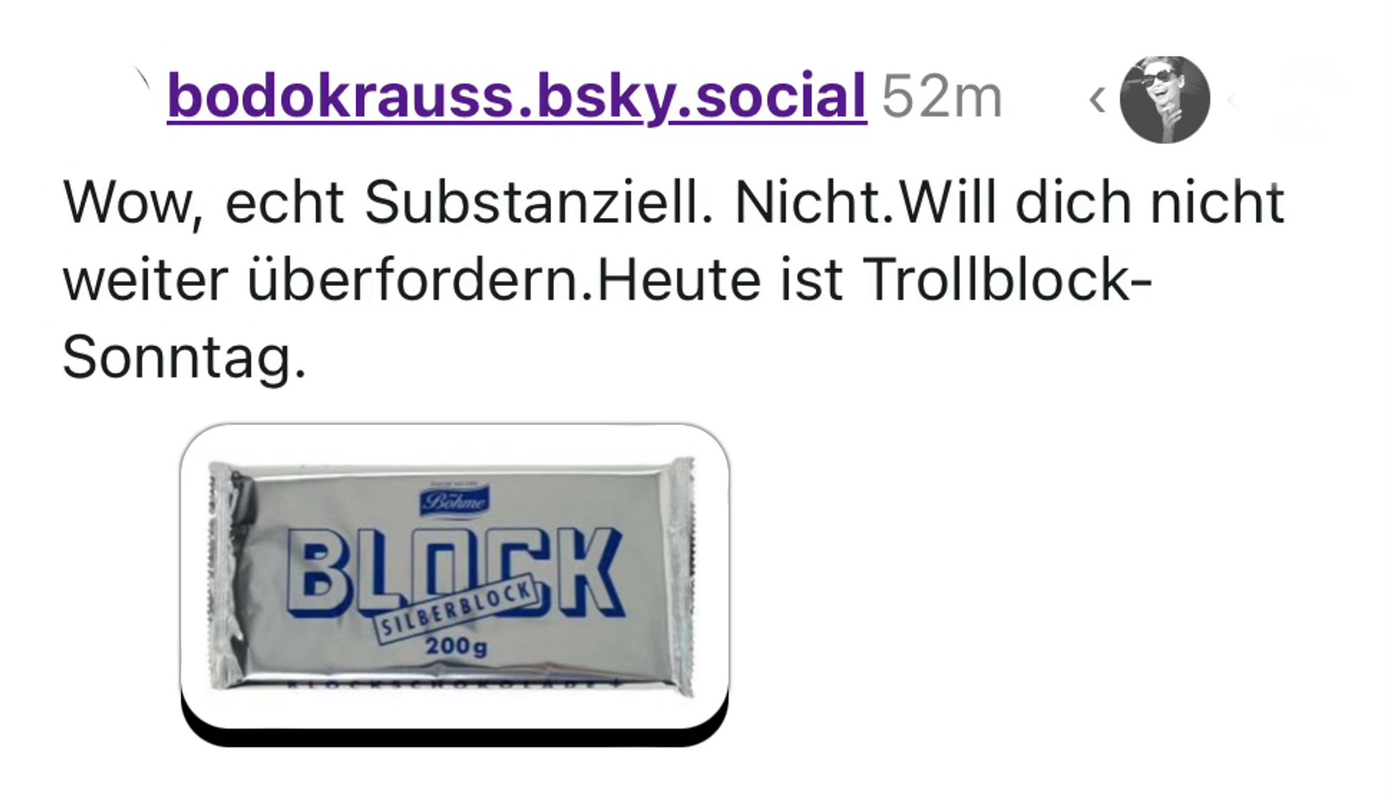 Das Bodo schreibt, nachdem er die Drukokaren gemacht hat mit anhaltenden latent aggressiven Replies und meinem Hinweis, dass von ihm nicht wirklich eloquentes kommt und er das nächste Mal einfach weiterscrollen könnte: 

Wow, echt Substanziell. Nicht.Will dich nicht weiter überfordern.Heute ist Trollblock-Sonntag.