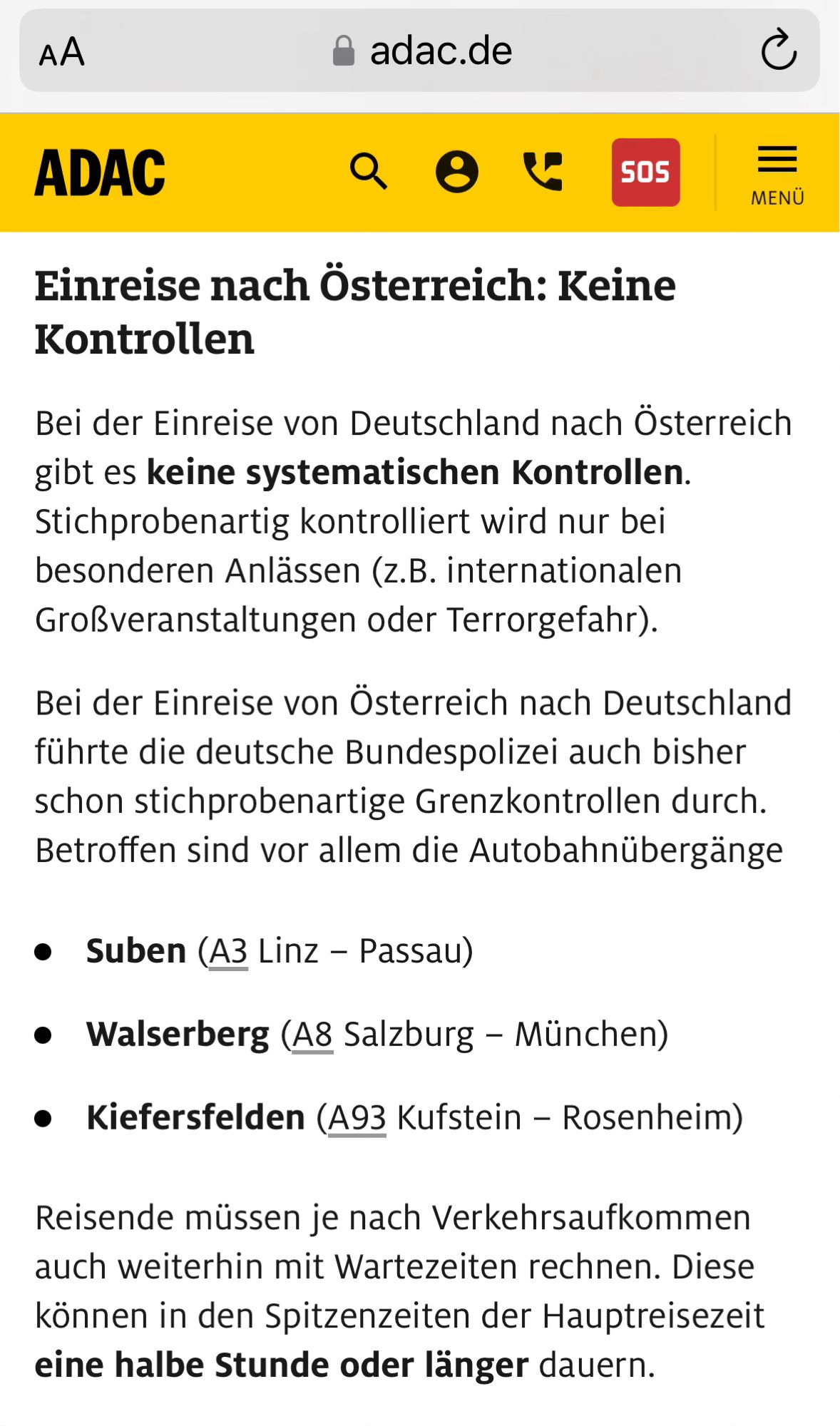 Einreise nach Österreich: Keine Kontrollen
Bei der Einreise von Deutschland nach Österreich gibt es keine systematischen Kontrollen. Stichprobenartig kontrolliert wird nur bei besonderen Anlässen (z.B. internationalen Großveranstaltungen oder Terrorgefahr).
Bei der Einreise von Österreich nach Deutschland führte die deutsche Bundespolizei auch bisher schon stichprobenartige Grenzkontrollen durch. Betroffen sind vor allem die Autobahnübergänge
Suben (A3 Linz – Passau)
Walserberg (A8 Salzburg – München)
Kiefersfelden (A93 Kufstein – Rosenheim)
Reisende müssen je nach Verkehrsaufkommen auch weiterhin mit Wartezeiten rechnen. Diese können in den Spitzenzeiten der Hauptreisezeit eine halbe Stunde oder länger dauern.