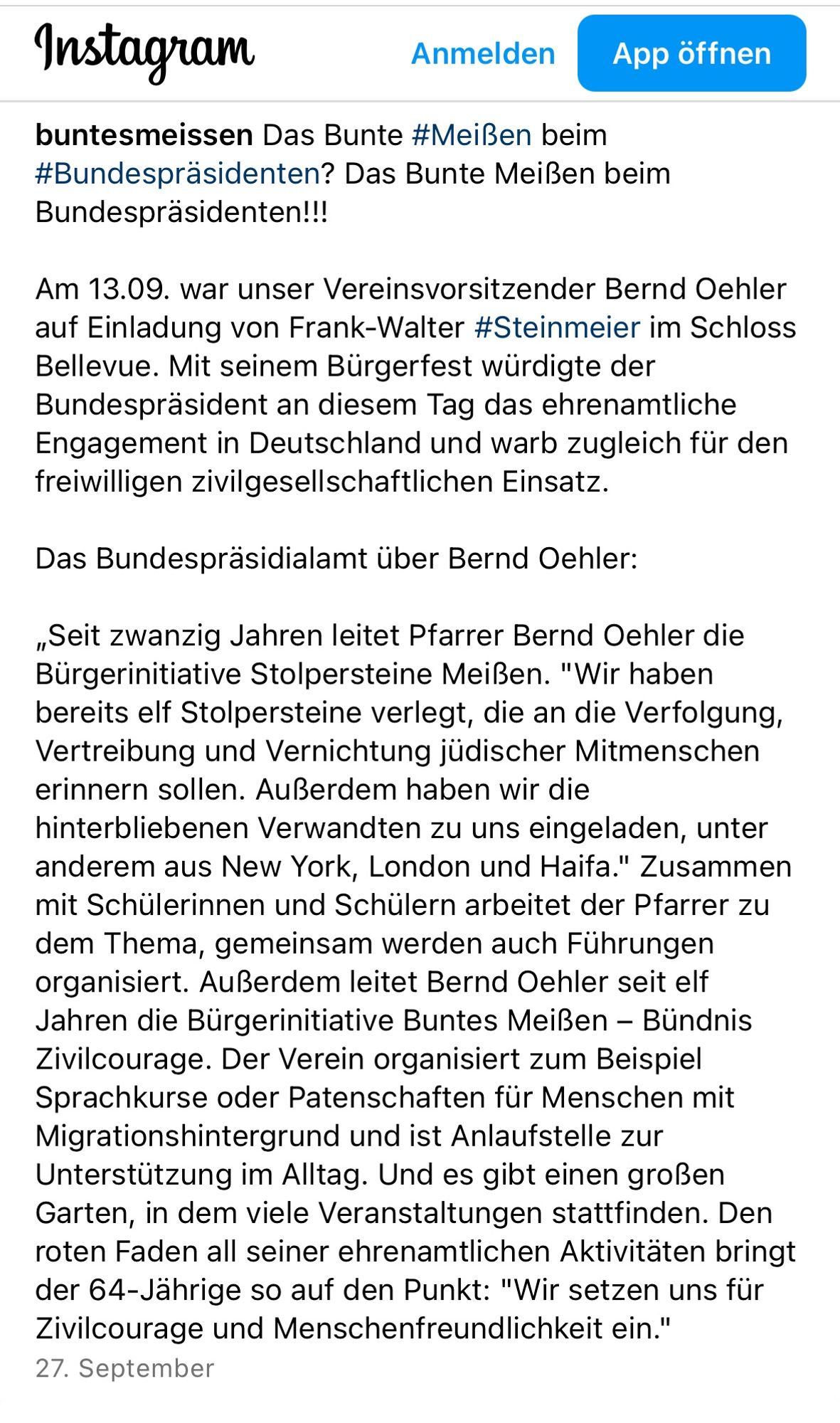 Das Bunte #Meißen beim #Bundespräsidenten? Das Bunte Meißen beim Bundespräsidenten!!!

Am 13.09. war unser Vereinsvorsitzender Bernd Oehler auf Einladung von Frank-Walter #Steinmeier im Schloss Bellevue. Mit seinem Bürgerfest würdigte der Bundespräsident an diesem Tag das ehrenamtliche Engagement in Deutschland und warb zugleich für den freiwilligen zivilgesellschaftlichen Einsatz.

Das Bundespräsidialamt über Bernd Oehler:

„Seit zwanzig Jahren leitet Pfarrer Bernd Oehler die Bürgerinitiative Stolpersteine Meißen. "Wir haben bereits elf Stolpersteine verlegt, die an die Verfolgung, Vertreibung und Vernichtung jüdischer Mitmenschen erinnern sollen. Außerdem haben wir die hinterbliebenen Verwandten zu uns eingeladen, unter anderem aus New York, London und Haifa." Zusammen mit Schülerinnen und Schülern arbeitet der Pfarrer zu dem Thema, gemeinsam werden auch Führungen organisiert. Außerdem leitet Bernd Oehler seit elf Jahren die Bürgerinitiative Buntes Meißen – Bündnis Zivilcourage.