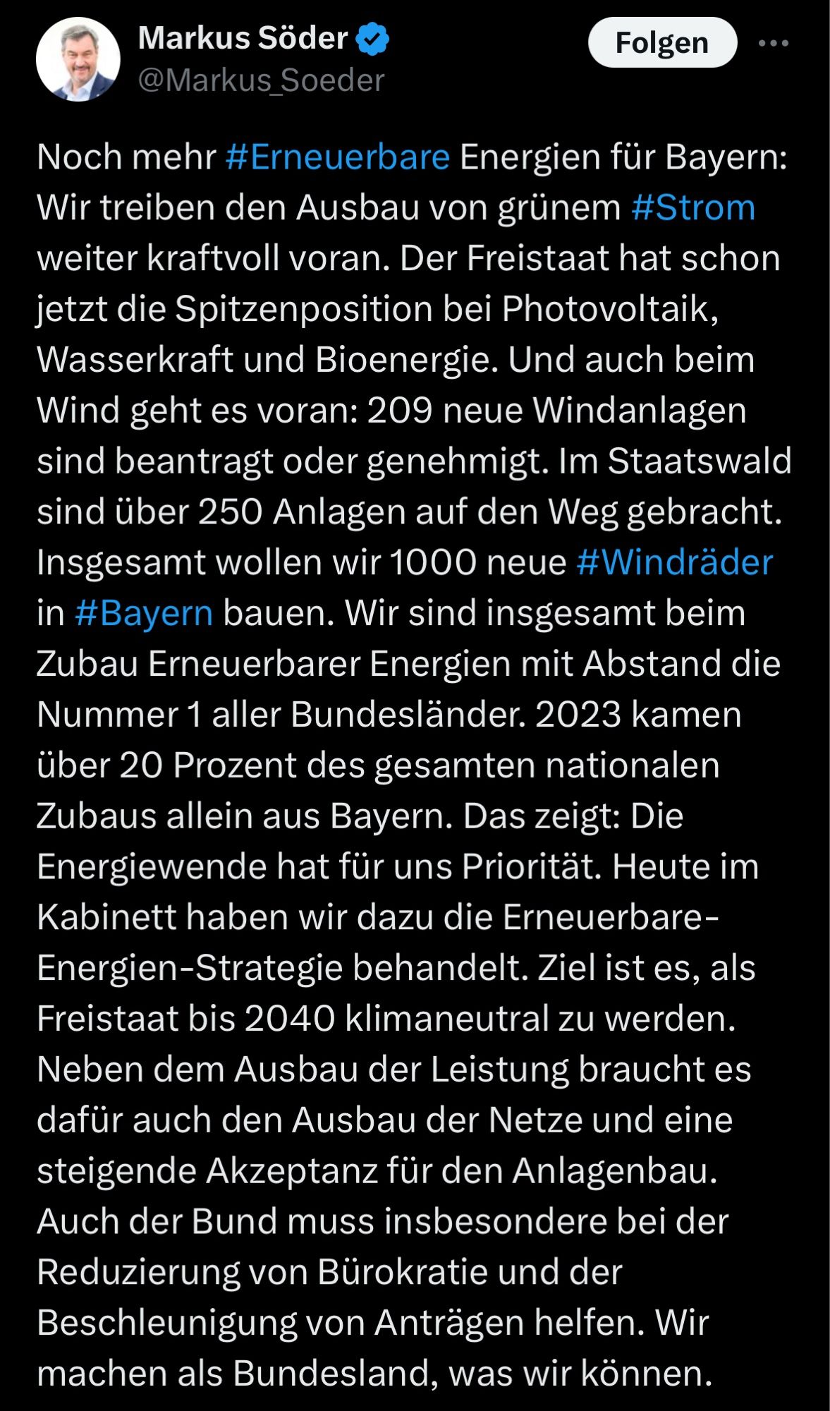 Markus Söder
@Markus_Soeder
Folgen
• ••
Noch mehr #Erneuerbare Energien für Bayern:
Wir treiben den Ausbau von grünem #Strom weiter kraftvoll voran. Der Freistaat hat schon jetzt die Spitzenposition bei Photovoltaik, Wasserkraft und Bioenergie. Und auch beim Wind geht es voran: 209 neue Windanlagen sind beantragt oder genehmigt. Im Staatswald sind über 250 Anlagen auf den Weg gebracht.
Insgesamt wollen wir 1000 neue #Windräder in #Bayern bauen. Wir sind insgesamt beim Zubau Erneuerbarer Energien mit Abstand die Nummer 1 aller Bundesländer. 2023 kamen über 20 Prozent des gesamten nationalen Zubaus allein aus Bayern. Das zeigt: Die Energiewende hat für uns Priorität. Heute im Kabinett haben wir dazu die Erneuerbare-Energien-Strategie behandelt. Ziel ist es, als Freistaat bis 2040 klimaneutral zu werden.
Neben dem Ausbau der Leistung braucht es dafür auch den Ausbau der Netze und eine steigende Akzeptanz für den Anlagenbau.
…