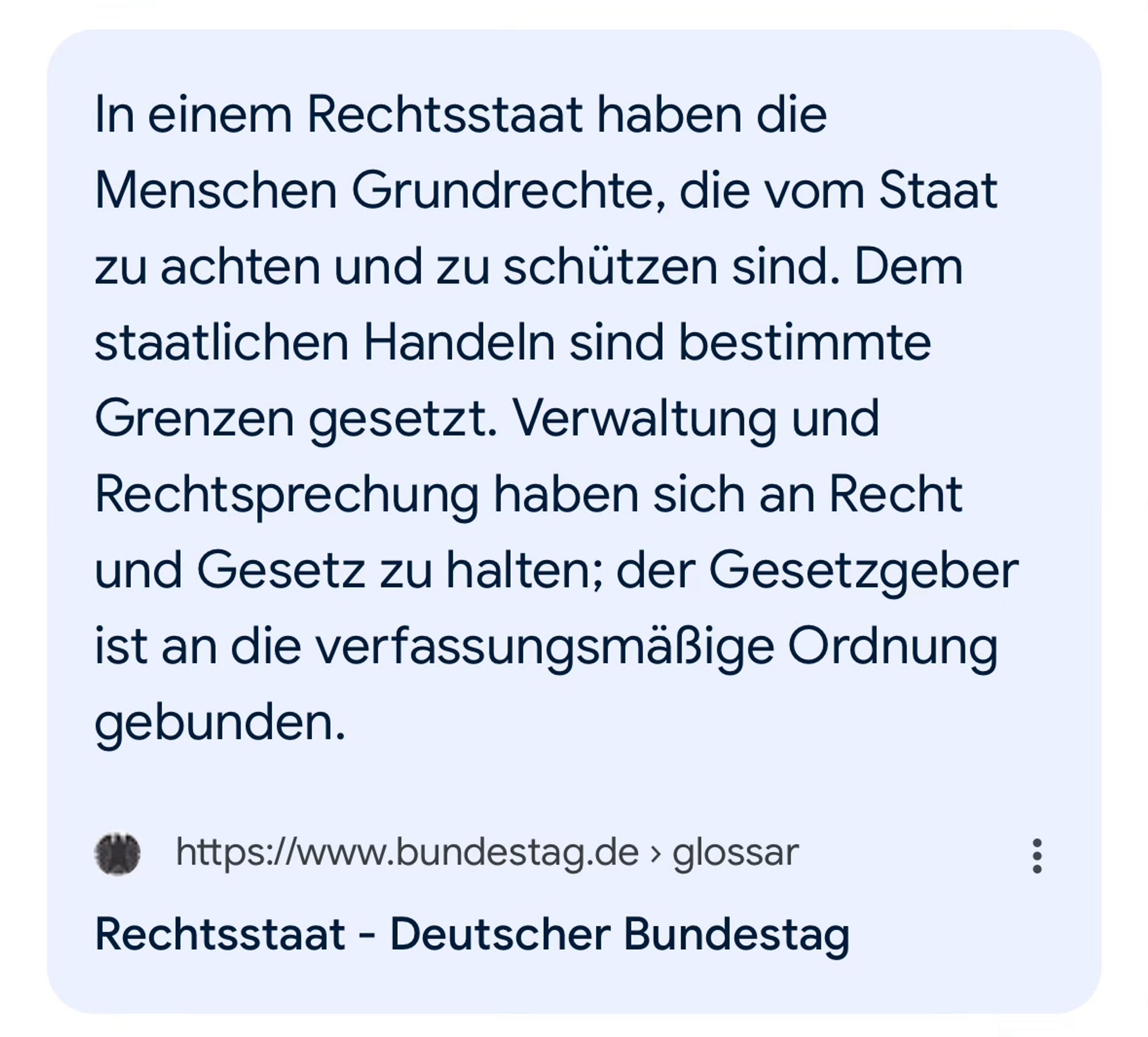 Aus dem Glossar des Bundestages:

Rechtsstaat

In einem Rechtsstaat haben die Menschen Grundrechte, die vom Staat zu achten und zu schützen sind. Dem staatlichen Handeln sind bestimmte Grenzen gesetzt. Verwaltung und Rechtsprechung haben sich an Recht und Gesetz zu halten; der Gesetzgeber ist an die verfassungsmäßige Ordnung gebunden.