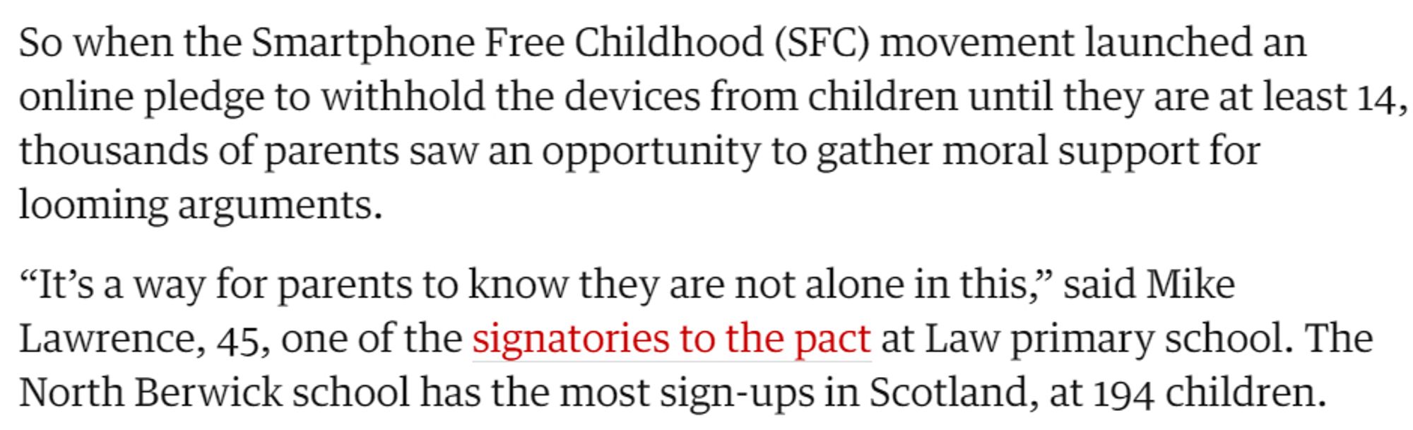 So when the Smartphone Free Childhood (SFC) movement launched an online pledge to withhold the devices from children until they are at least 14, thousands of parents saw an opportunity to gather moral support for looming arguments.

“It’s a way for parents to know they are not alone in this,” said Mike Lawrence, 45, one of the signatories to the pact at Law primary school. The North Berwick school has the most sign-ups in Scotland, at 194 children.