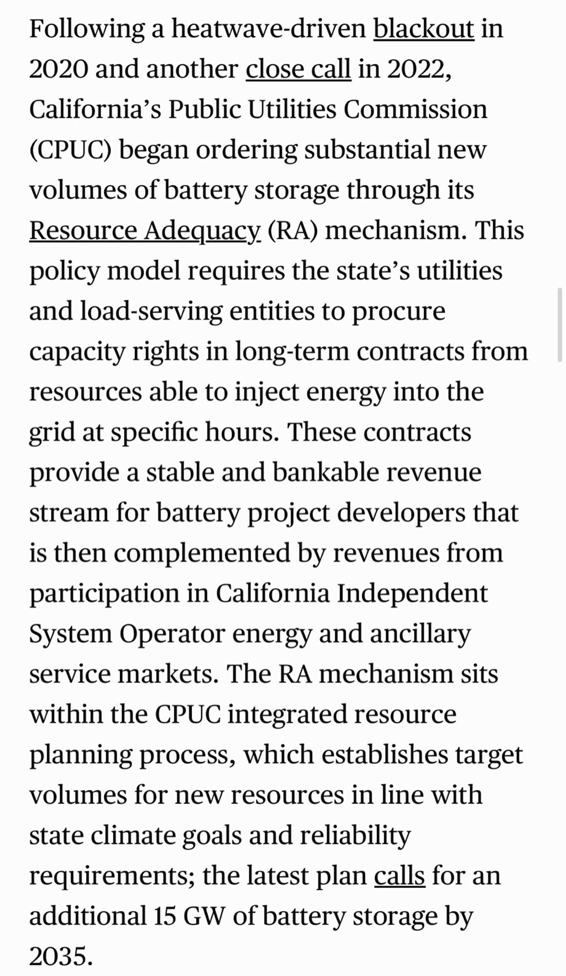 Following a heatwave-driven blackout in 2020 and another close call in 2022, California's Public Utilities Commission (CPUC) began ordering substantial new volumes of battery storage through its Resource Adequacy (RA) mechanism. This policy model requires the state's utilities and load-serving entities to procure capacity rights in long-term contracts from resources able to inject energy into the grid at specific hours. These contracts provide a stable and bankable revenue stream for battery project developers that is then complemented by revenues from participation in California Independent System Operator energy and ancillary service markets. The RA mechanism sits within the CPUC integrated resource planning process, which establishes target volumes for new resources in line with state climate goals and reliability requirements; the latest plan calls for an additional 15 GW of battery storage by 2035.
• csis.org