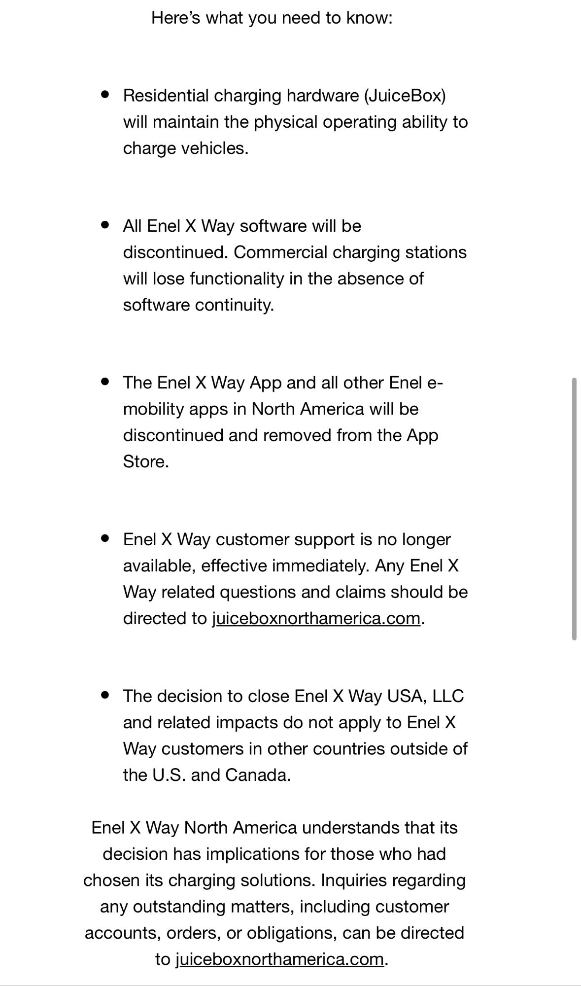 Dear Enel X Way USA, LLC Stakeholder,
After careful consideration, Enel X Way North America has decided to close its electric mobility business in the US and Canada, operated by the local subsidiary of Enel X Way USA, effective October 11, 2024. An experienced third-party firm will be appointed to manage the company's affairs and ensure that the closure is handled with the utmost care and professionalism. The appointed firm will be responsible for managing the remaining obligations and communicating directly with customers and partners regarding the closure.
This decision is in line with the Enel Group's strategic approach to e-mobility that pursues further growth by providing bundled offers, including private charging solutions, to its electricity customers as well as by developing public charging infrastructure in countries where it has an electricity retail business. By contrast, Enel North America has no retail electricity customer base and was active in the e-mobility segment only