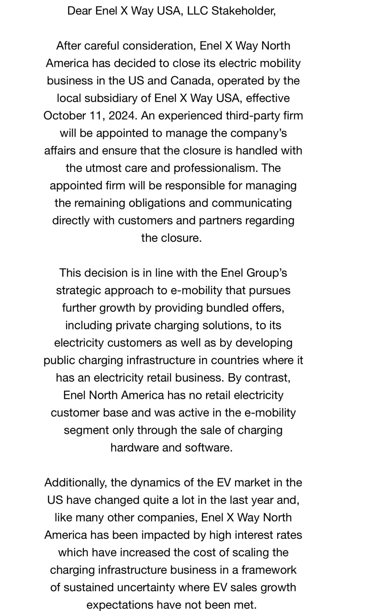 Dear Enel X Way USA, LLC Stakeholder,
After careful consideration, Enel X Way North America has decided to close its electric mobility business in the US and Canada, operated by the local subsidiary of Enel X Way USA, effective October 11, 2024. An experienced third-party firm will be appointed to manage the company's affairs and ensure that the closure is handled with the utmost care and professionalism. The appointed firm will be responsible for managing the remaining obligations and communicating directly with customers and partners regarding the closure.
This decision is in line with the Enel Group's strategic approach to e-mobility that pursues further growth by providing bundled offers, including private charging solutions, to its electricity customers as well as by developing public charging infrastructure in countries where it has an electricity retail business. By contrast, Enel North America has no retail electricity customer base and was active in the e-mobility segment only