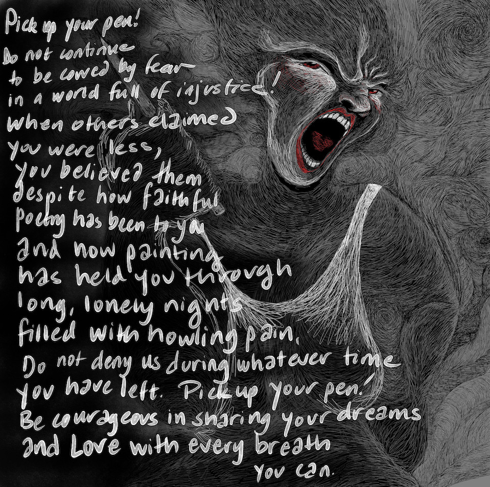 PICK UP YOUR PEN!

Do not continue
to be cowed by fear
in a world full of injustice!

When others claimed
you were less,
you believed them
despite how faithful
poetry has been to you -
and now painting
has held you through
long lonely nights
filled with howling pain.

Do not deny us
during whatever time
you have left.

PICK UP YOUR PEN!
Be courageous
in sharing
your dreams
and love
with every breath
you can!

Image description: This poem flows in handwriting over a very textured detailed drawing of a being holding a pen, with the other hand on their hip, a face of determination and outrage. All black and white - the handwriting is in a white watercolor digital pen - but for the eyes and the lips and a heart inside the open mouth, in deep red.