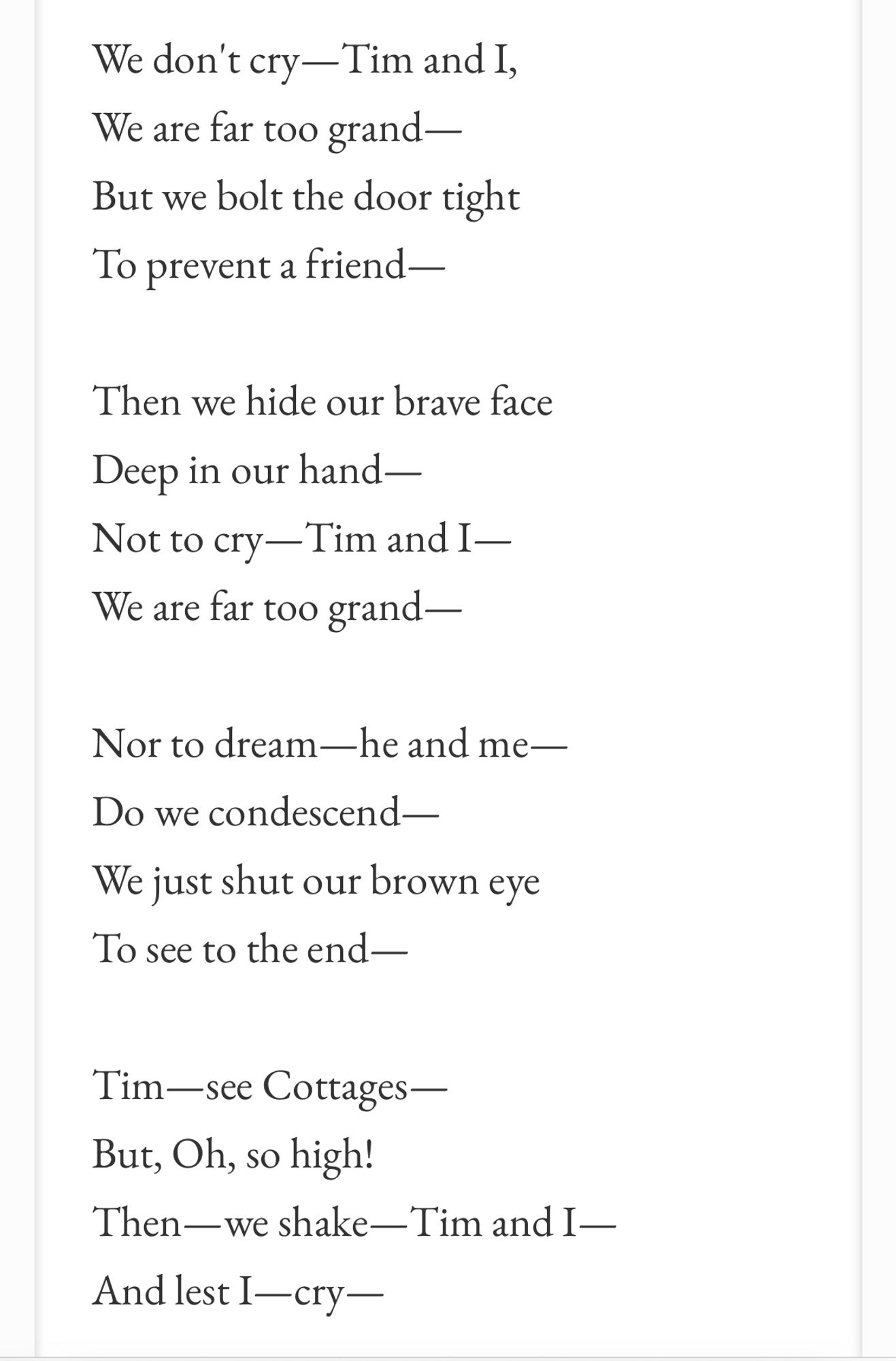 We don't cry —Tim and I,
We are far too grand - But we bolt the door tight
To prevent a friend -
Then we hide our brave face
Deep in our hand—
Not to cry —Tim and I-We are far too grand —
Nor to dream—he and me—
Do we condescend—
We just shut our brown eye
To see to the end—
Tim-see Cottages —
But, Oh, so high!
Then—we shake-Tim and I - And lest I—cry—