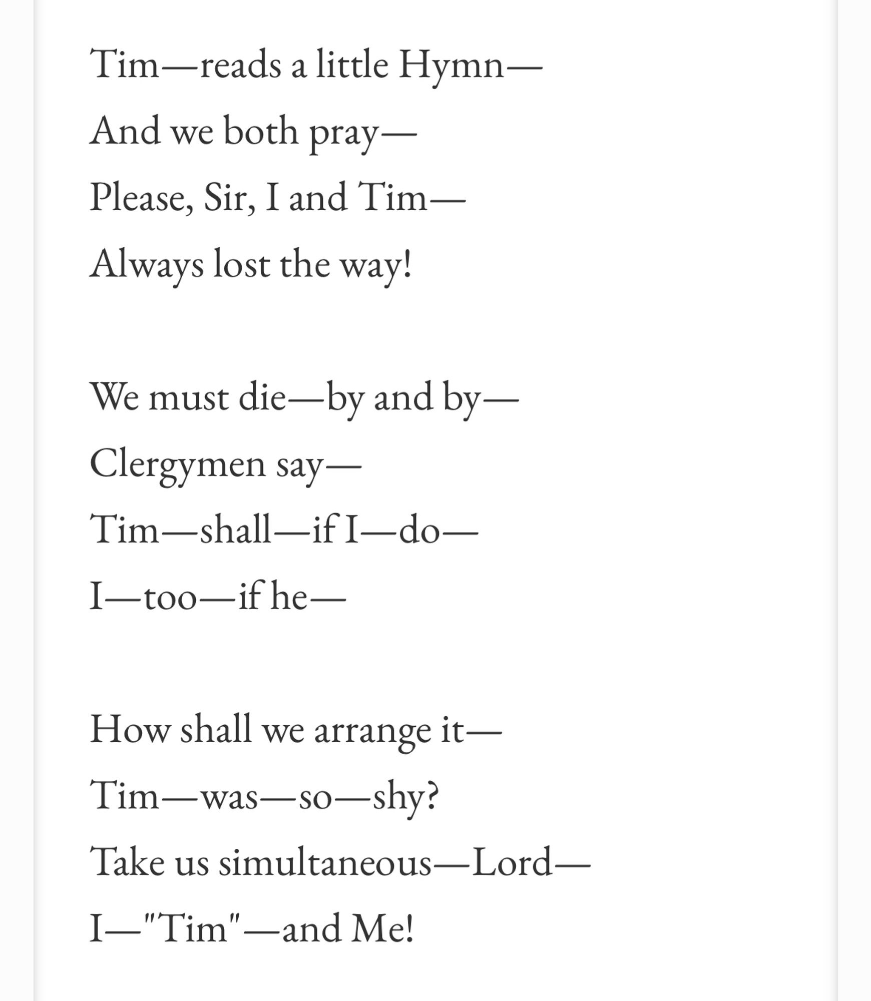 Tim—reads a little Hymn—
And we both pray —
Please, Sir, I and Tim— Always lost the way!
We must die—by and by —
Clergymen say —
Tim—shall—if I—do—
I—too—ifhe—
How shall we arrange it—
Tim-was—so—shy?
Take us simultaneous—Lord—
I-"Tim" —and Me!