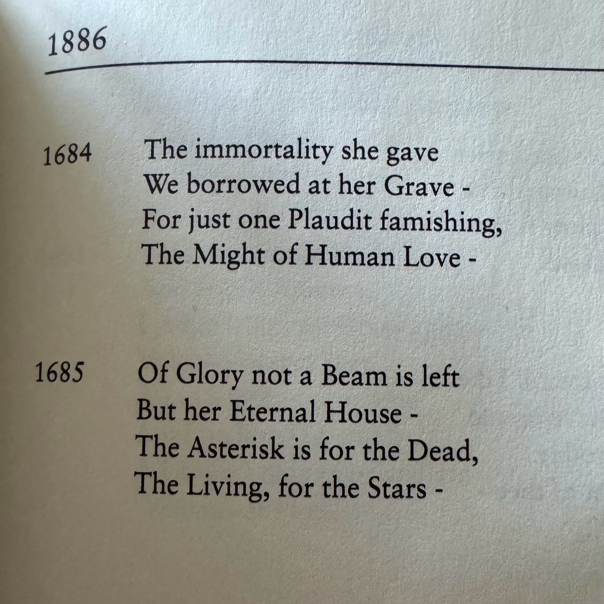 1886
1684
The immortality she gave

We borrowed at her Grave -

For just one Plaudit famishing,

The Might of Human Love -

1685
Of Glory not a Beam is left But her Eternal House - The Asterisk is for the Dead, The Living, for the Stars -