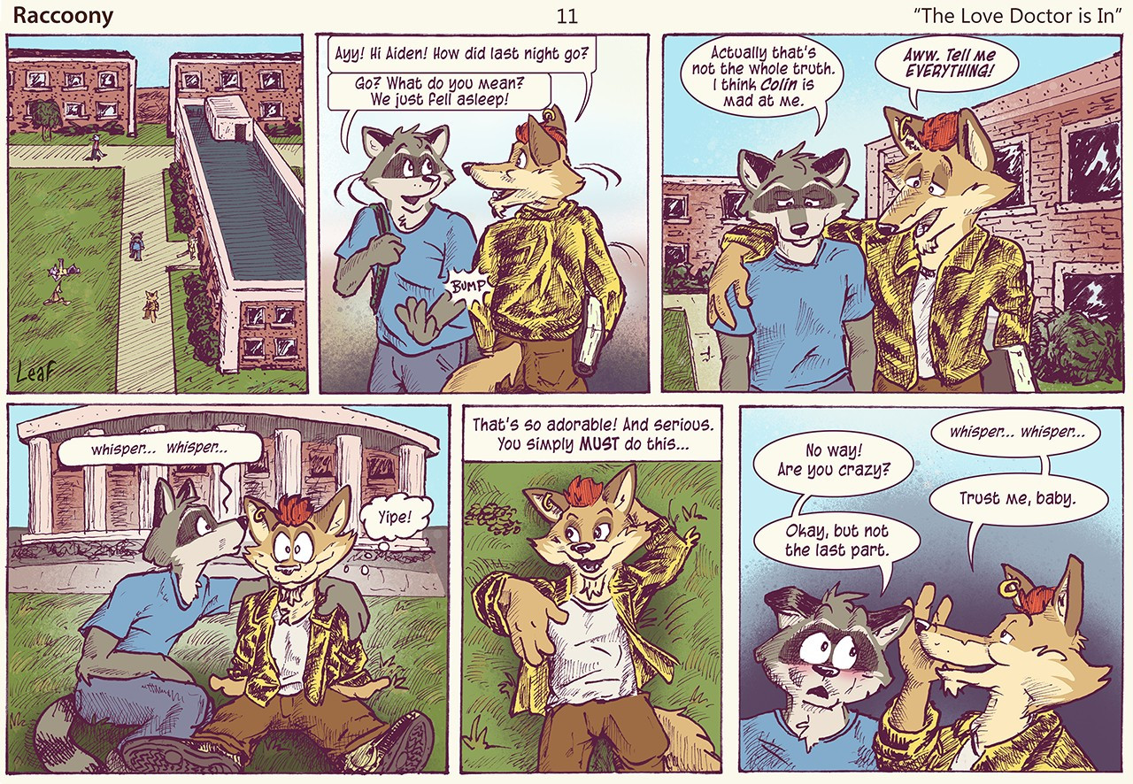 Raccoony Comic Page 11 titled "The Love Doctor is In". Aiden the raccoon bumps into Rodney the coyote out on campus one morning. Rodney asks, “How did last night go?” Aiden replies “Go? What do you mean, we just fell asleep!” After a pause he adds, “Actually that’s not the whole truth. I think Colin is mad at me.” Rodney, says “Aww, tell me everything!” Aiden whispers an update to Rodney who seems intrigued. Rodney says, “That’s so adorable! And serious. You simply MUST do this…” He whispers a secret plan to Aiden, who seems unsure but agrees to go along with most of it!