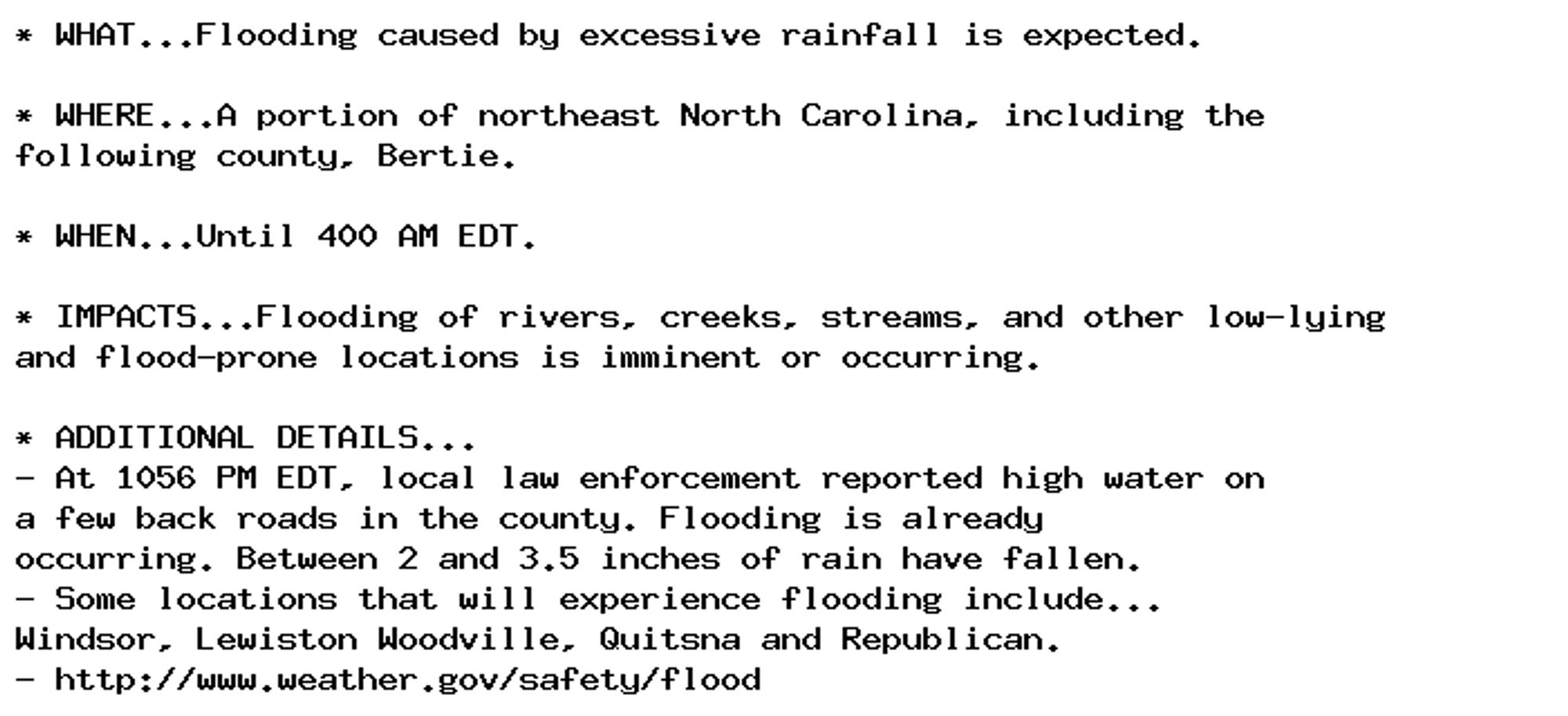 * WHAT...Flooding caused by excessive rainfall is expected.

* WHERE...A portion of northeast North Carolina, including the
following county, Bertie.

* WHEN...Until 400 AM EDT.

* IMPACTS...Flooding of rivers, creeks, streams, and other low-lying
and flood-prone locations is imminent or occurring.

* ADDITIONAL DETAILS...
- At 1056 PM EDT, local law enforcement reported high water on
a few back roads in the county. Flooding is already
occurring. Between 2 and 3.5 inches of rain have fallen.
- Some locations that will experience flooding include...
Windsor, Lewiston Woodville, Quitsna and Republican.
- http://www.weather.gov/safety/flood