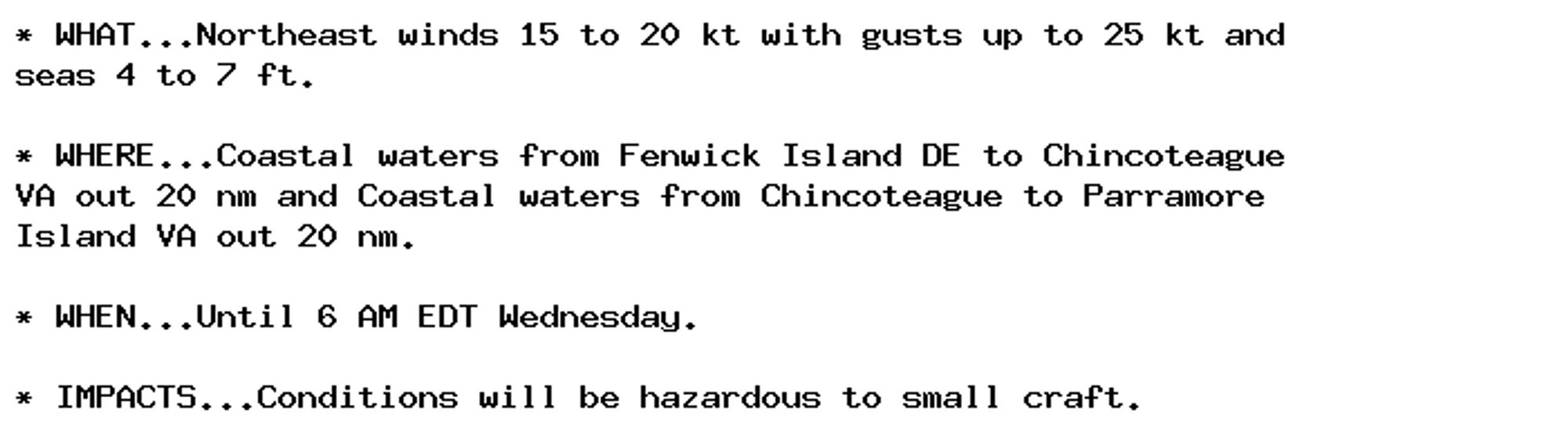 * WHAT...Northeast winds 15 to 20 kt with gusts up to 25 kt and
seas 4 to 7 ft.

* WHERE...Coastal waters from Fenwick Island DE to Chincoteague
VA out 20 nm and Coastal waters from Chincoteague to Parramore
Island VA out 20 nm.

* WHEN...Until 6 AM EDT Wednesday.

* IMPACTS...Conditions will be hazardous to small craft.