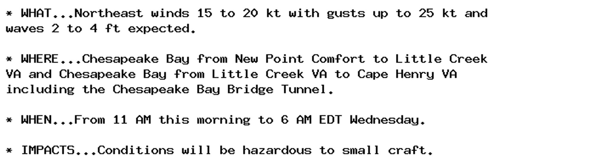 * WHAT...Northeast winds 15 to 20 kt with gusts up to 25 kt and
waves 2 to 4 ft expected.

* WHERE...Chesapeake Bay from New Point Comfort to Little Creek
VA and Chesapeake Bay from Little Creek VA to Cape Henry VA
including the Chesapeake Bay Bridge Tunnel.

* WHEN...From 11 AM this morning to 6 AM EDT Wednesday.

* IMPACTS...Conditions will be hazardous to small craft.