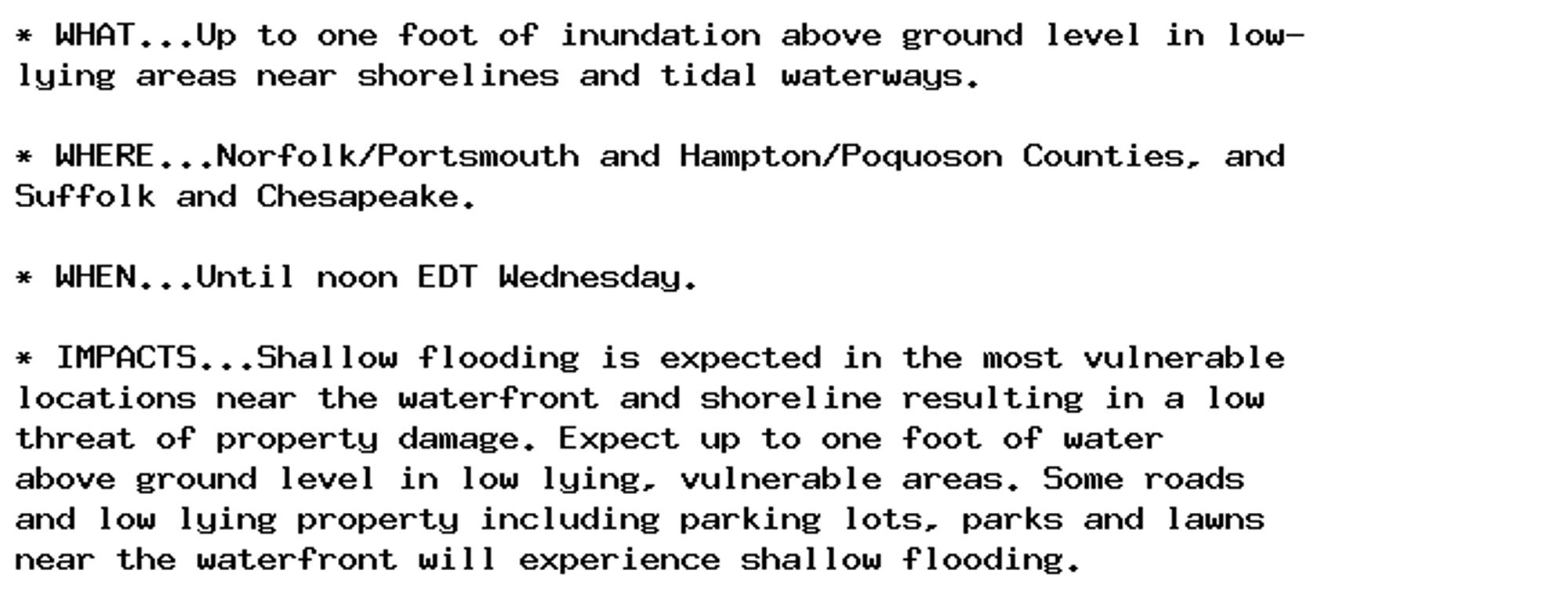 * WHAT...Up to one foot of inundation above ground level in low-
lying areas near shorelines and tidal waterways.

* WHERE...Norfolk/Portsmouth and Hampton/Poquoson Counties, and
Suffolk and Chesapeake.

* WHEN...Until noon EDT Wednesday.

* IMPACTS...Shallow flooding is expected in the most vulnerable
locations near the waterfront and shoreline resulting in a low
threat of property damage. Expect up to one foot of water
above ground level in low lying, vulnerable areas. Some roads
and low lying property including parking lots, parks and lawns
near the waterfront will experience shallow flooding.