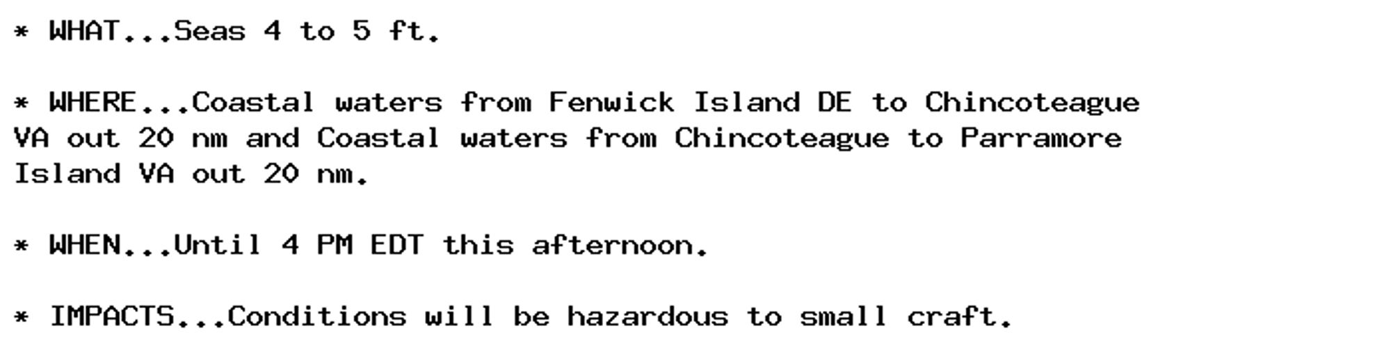 * WHAT...Seas 4 to 5 ft.

* WHERE...Coastal waters from Fenwick Island DE to Chincoteague
VA out 20 nm and Coastal waters from Chincoteague to Parramore
Island VA out 20 nm.

* WHEN...Until 4 PM EDT this afternoon.

* IMPACTS...Conditions will be hazardous to small craft.