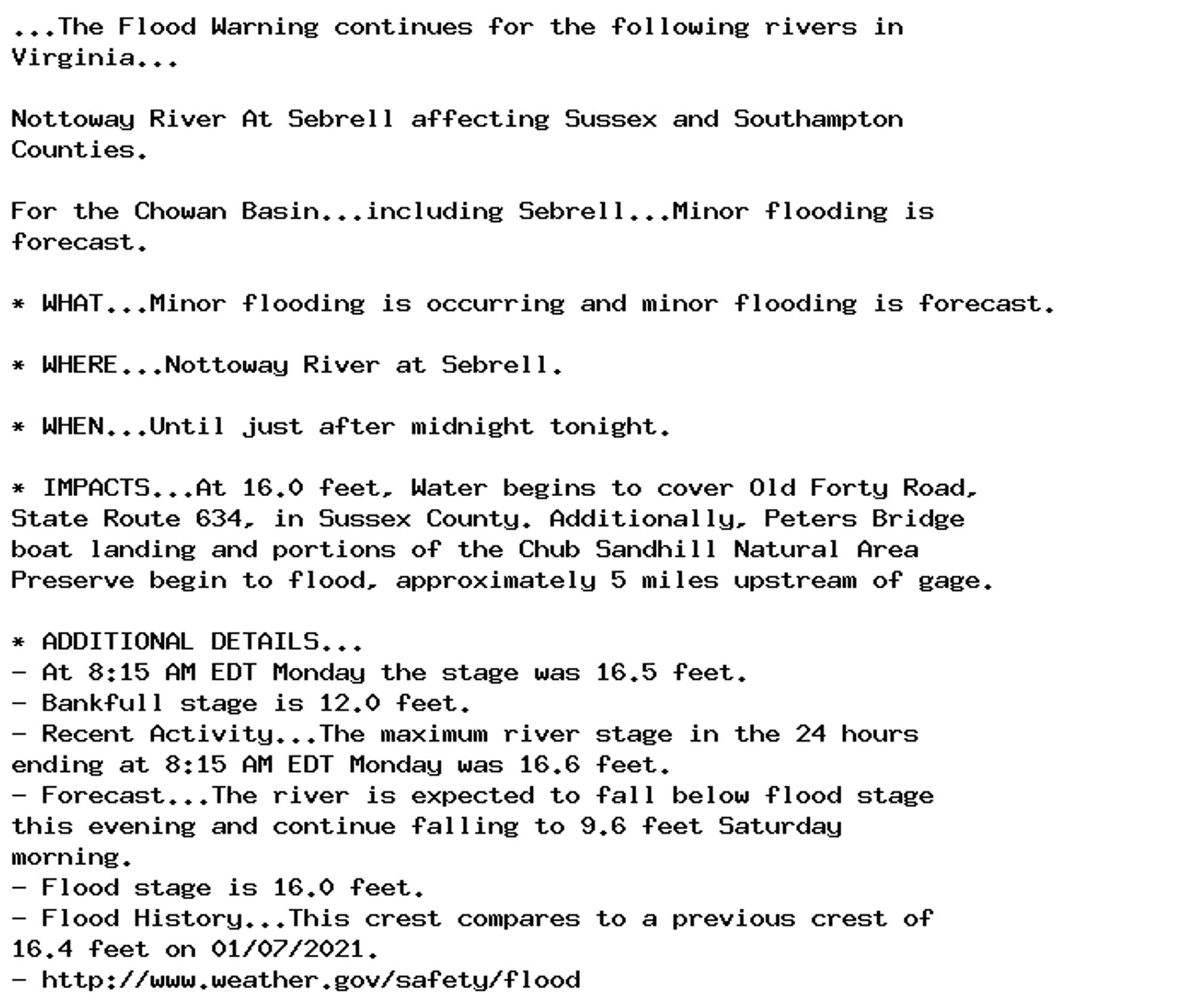 ...The Flood Warning continues for the following rivers in
Virginia...

Nottoway River At Sebrell affecting Sussex and Southampton
Counties.

For the Chowan Basin...including Sebrell...Minor flooding is
forecast.

* WHAT...Minor flooding is occurring and minor flooding is forecast.

* WHERE...Nottoway River at Sebrell.

* WHEN...Until just after midnight tonight.

* IMPACTS...At 16.0 feet, Water begins to cover Old Forty Road,
State Route 634, in Sussex County. Additionally, Peters Bridge
boat landing and portions of the Chub Sandhill Natural Area
Preserve begin to flood, approximately 5 miles upstream of gage.

* ADDITIONAL DETAILS...
- At 8:15 AM EDT Monday the stage was 16.5 feet.
- Bankfull stage is 12.0 feet.
- Recent Activity...The maximum river stage in the 24 hours
ending at 8:15 AM EDT Monday was 16.6 feet.
- Forecast...The river is expected to fall below flood stage
this evening and continue falling to 9.6 feet Saturday
morning.
- Flood stage is 16.0 feet.
- Flood History...This crest compares to a previous crest of
16.4 feet on 01/07/2021.
- http://www.weather.gov/safety/flood