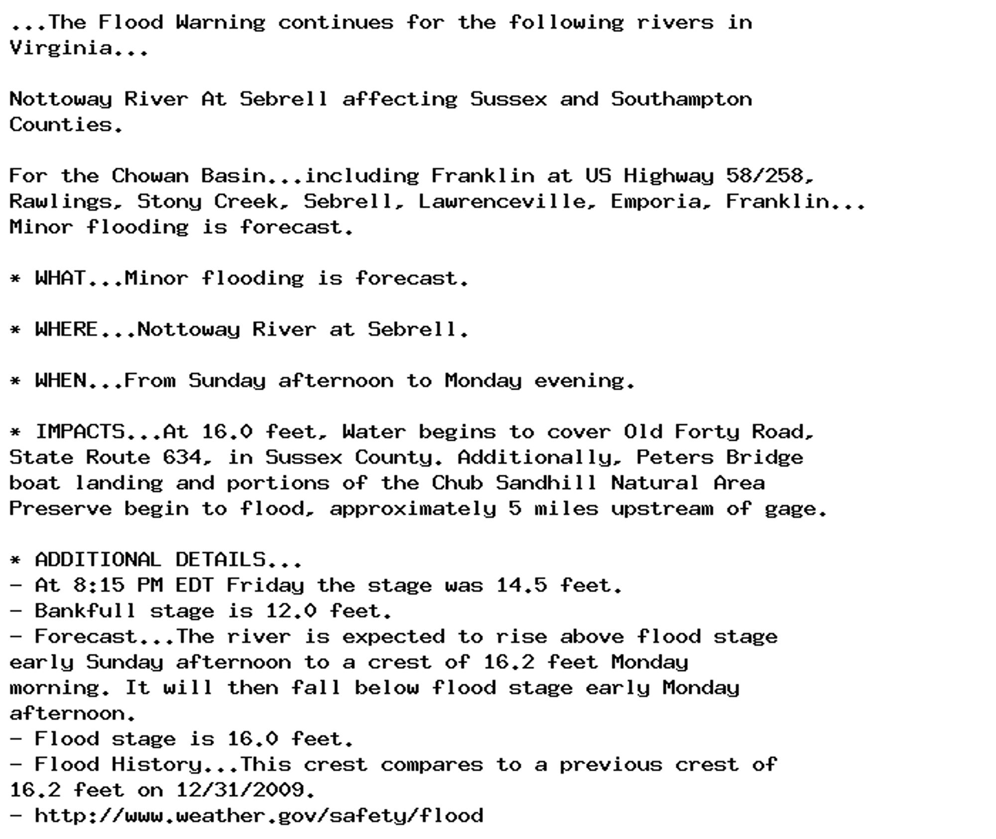 ...The Flood Warning continues for the following rivers in
Virginia...

Nottoway River At Sebrell affecting Sussex and Southampton
Counties.

For the Chowan Basin...including Franklin at US Highway 58/258,
Rawlings, Stony Creek, Sebrell, Lawrenceville, Emporia, Franklin...
Minor flooding is forecast.

* WHAT...Minor flooding is forecast.

* WHERE...Nottoway River at Sebrell.

* WHEN...From Sunday afternoon to Monday evening.

* IMPACTS...At 16.0 feet, Water begins to cover Old Forty Road,
State Route 634, in Sussex County. Additionally, Peters Bridge
boat landing and portions of the Chub Sandhill Natural Area
Preserve begin to flood, approximately 5 miles upstream of gage.

* ADDITIONAL DETAILS...
- At 8:15 PM EDT Friday the stage was 14.5 feet.
- Bankfull stage is 12.0 feet.
- Forecast...The river is expected to rise above flood stage
early Sunday afternoon to a crest of 16.2 feet Monday
morning. It will then fall below flood stage early Monday
afternoon.
- Flood stage is 16.0 feet.
- Flood History...This crest compares to a previous crest of
16.2 feet on 12/31/2009.
- http://www.weather.gov/safety/flood