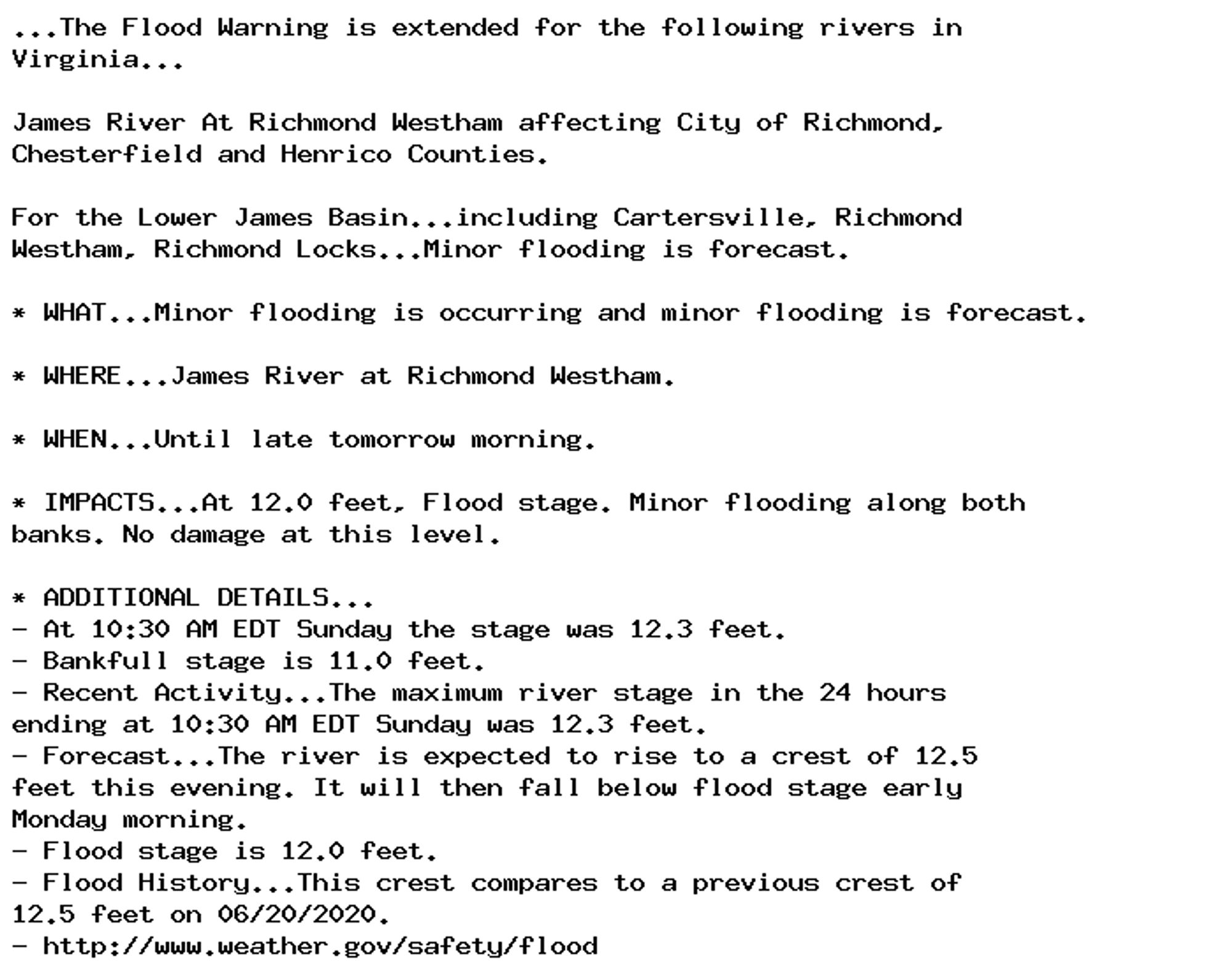 ...The Flood Warning is extended for the following rivers in
Virginia...

James River At Richmond Westham affecting City of Richmond,
Chesterfield and Henrico Counties.

For the Lower James Basin...including Cartersville, Richmond
Westham, Richmond Locks...Minor flooding is forecast.

* WHAT...Minor flooding is occurring and minor flooding is forecast.

* WHERE...James River at Richmond Westham.

* WHEN...Until late tomorrow morning.

* IMPACTS...At 12.0 feet, Flood stage. Minor flooding along both
banks. No damage at this level.

* ADDITIONAL DETAILS...
- At 10:30 AM EDT Sunday the stage was 12.3 feet.
- Bankfull stage is 11.0 feet.
- Recent Activity...The maximum river stage in the 24 hours
ending at 10:30 AM EDT Sunday was 12.3 feet.
- Forecast...The river is expected to rise to a crest of 12.5
feet this evening. It will then fall below flood stage early
Monday morning.
- Flood stage is 12.0 feet.
- Flood History...This crest compares to a previous crest of
12.5 feet on 06/20/2020.
- http://www.weather.gov/safety/flood