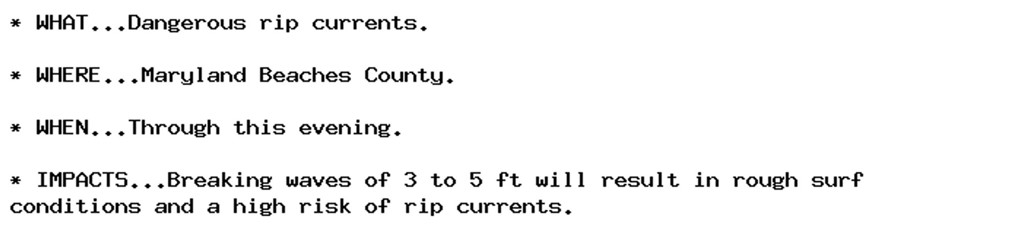 * WHAT...Dangerous rip currents.

* WHERE...Maryland Beaches County.

* WHEN...Through this evening.

* IMPACTS...Breaking waves of 3 to 5 ft will result in rough surf
conditions and a high risk of rip currents.