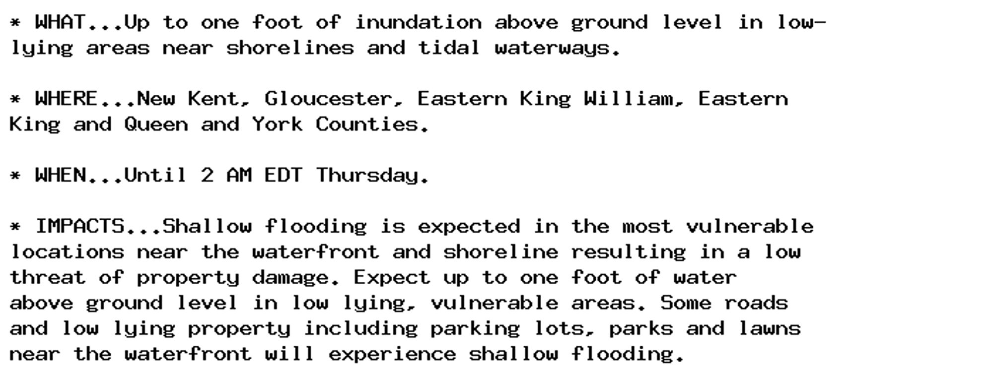 * WHAT...Up to one foot of inundation above ground level in low-
lying areas near shorelines and tidal waterways.

* WHERE...New Kent, Gloucester, Eastern King William, Eastern
King and Queen and York Counties.

* WHEN...Until 2 AM EDT Thursday.

* IMPACTS...Shallow flooding is expected in the most vulnerable
locations near the waterfront and shoreline resulting in a low
threat of property damage. Expect up to one foot of water
above ground level in low lying, vulnerable areas. Some roads
and low lying property including parking lots, parks and lawns
near the waterfront will experience shallow flooding.