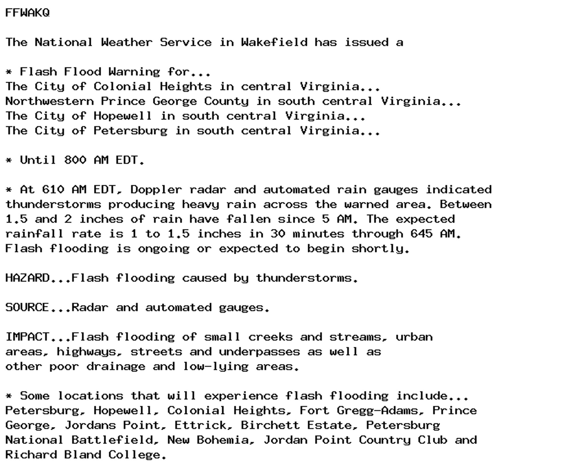 FFWAKQ

The National Weather Service in Wakefield has issued a

* Flash Flood Warning for...
The City of Colonial Heights in central Virginia...
Northwestern Prince George County in south central Virginia...
The City of Hopewell in south central Virginia...
The City of Petersburg in south central Virginia...

* Until 800 AM EDT.

* At 610 AM EDT, Doppler radar and automated rain gauges indicated
thunderstorms producing heavy rain across the warned area. Between
1.5 and 2 inches of rain have fallen since 5 AM. The expected
rainfall rate is 1 to 1.5 inches in 30 minutes through 645 AM.
Flash flooding is ongoing or expected to begin shortly.

HAZARD...Flash flooding caused by thunderstorms.

SOURCE...Radar and automated gauges.

IMPACT...Flash flooding of small creeks and streams, urban
areas, highways, streets and underpasses as well as
other poor drainage and low-lying areas.

* Some locations that will experience flash flooding include...
Petersburg, Hopewell, Colonial Heights, Fort Gregg-Adams, Prince
George, Jordans Point, Ettrick, Birchett Estate, Petersburg
National Battlefield, New Bohemia, Jordan Point Country Club and
Richard Bland College.