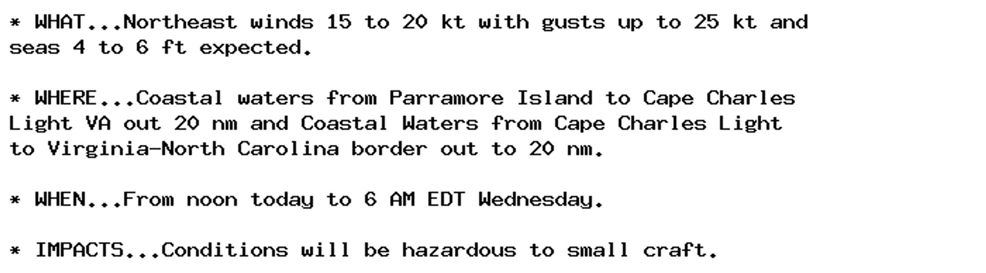 * WHAT...Northeast winds 15 to 20 kt with gusts up to 25 kt and
seas 4 to 6 ft expected.

* WHERE...Coastal waters from Parramore Island to Cape Charles
Light VA out 20 nm and Coastal Waters from Cape Charles Light
to Virginia-North Carolina border out to 20 nm.

* WHEN...From noon today to 6 AM EDT Wednesday.

* IMPACTS...Conditions will be hazardous to small craft.