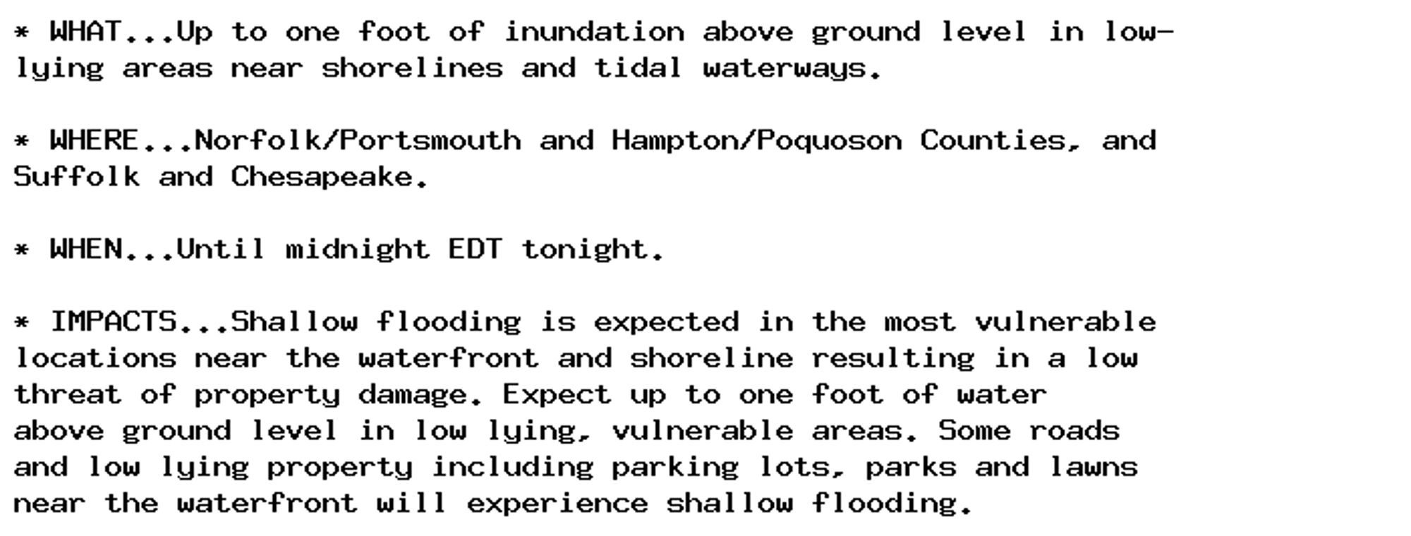 * WHAT...Up to one foot of inundation above ground level in low-
lying areas near shorelines and tidal waterways.

* WHERE...Norfolk/Portsmouth and Hampton/Poquoson Counties, and
Suffolk and Chesapeake.

* WHEN...Until midnight EDT tonight.

* IMPACTS...Shallow flooding is expected in the most vulnerable
locations near the waterfront and shoreline resulting in a low
threat of property damage. Expect up to one foot of water
above ground level in low lying, vulnerable areas. Some roads
and low lying property including parking lots, parks and lawns
near the waterfront will experience shallow flooding.