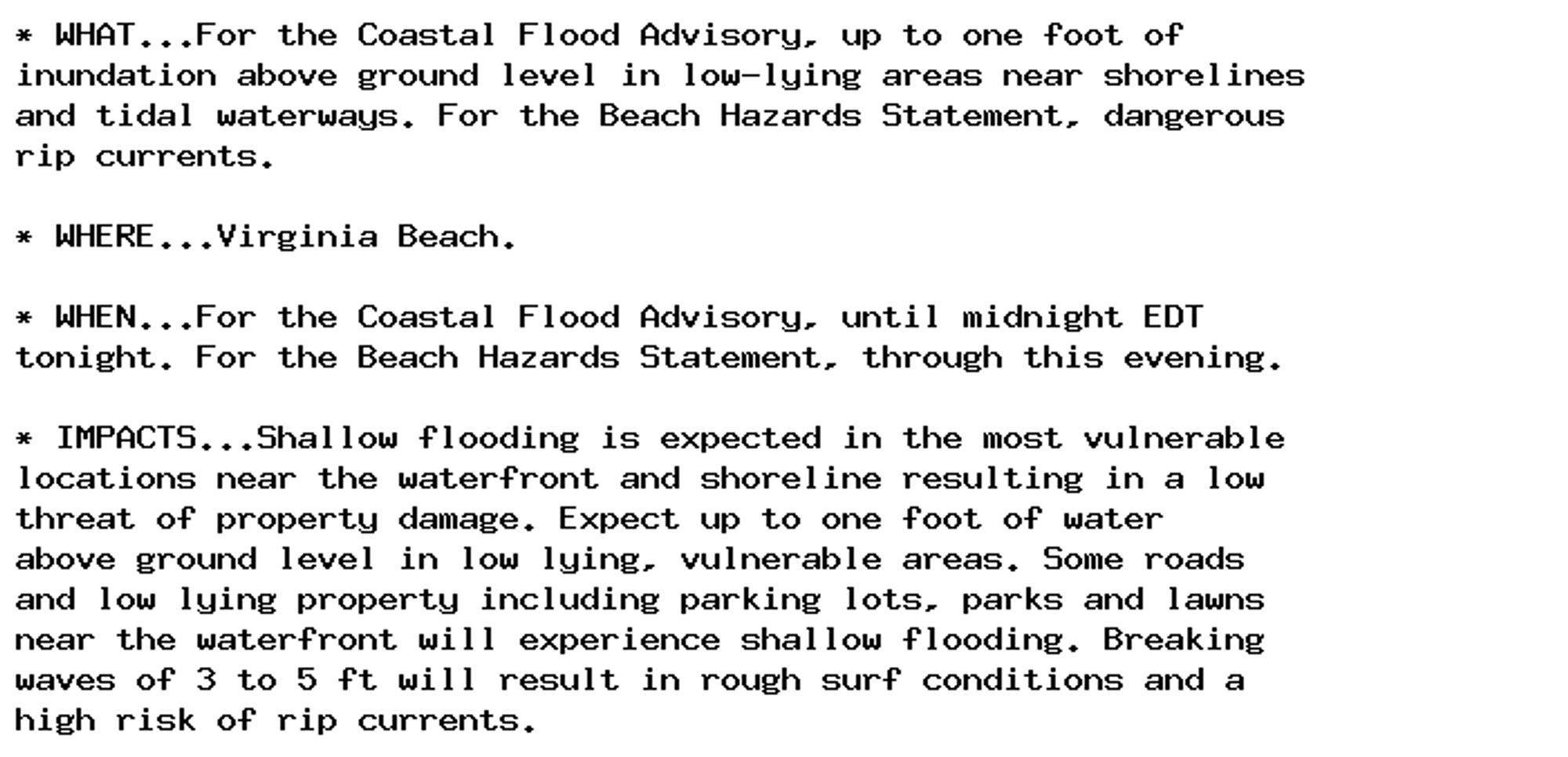 * WHAT...For the Coastal Flood Advisory, up to one foot of
inundation above ground level in low-lying areas near shorelines
and tidal waterways. For the Beach Hazards Statement, dangerous
rip currents.

* WHERE...Virginia Beach.

* WHEN...For the Coastal Flood Advisory, until midnight EDT
tonight. For the Beach Hazards Statement, through this evening.

* IMPACTS...Shallow flooding is expected in the most vulnerable
locations near the waterfront and shoreline resulting in a low
threat of property damage. Expect up to one foot of water
above ground level in low lying, vulnerable areas. Some roads
and low lying property including parking lots, parks and lawns
near the waterfront will experience shallow flooding. Breaking
waves of 3 to 5 ft will result in rough surf conditions and a
high risk of rip currents.