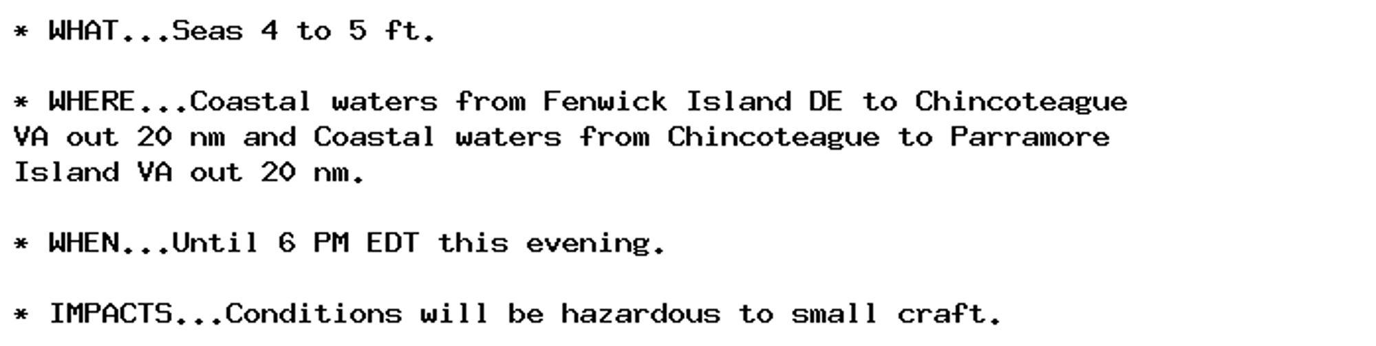 * WHAT...Seas 4 to 5 ft.

* WHERE...Coastal waters from Fenwick Island DE to Chincoteague
VA out 20 nm and Coastal waters from Chincoteague to Parramore
Island VA out 20 nm.

* WHEN...Until 6 PM EDT this evening.

* IMPACTS...Conditions will be hazardous to small craft.