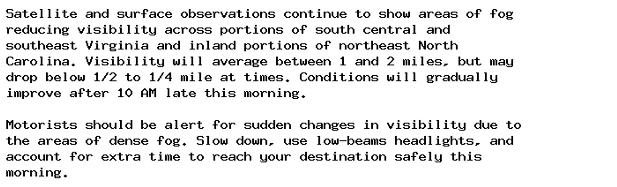 Satellite and surface observations continue to show areas of fog
reducing visibility across portions of south central and
southeast Virginia and inland portions of northeast North
Carolina. Visibility will average between 1 and 2 miles, but may
drop below 1/2 to 1/4 mile at times. Conditions will gradually
improve after 10 AM late this morning.

Motorists should be alert for sudden changes in visibility due to
the areas of dense fog. Slow down, use low-beams headlights, and
account for extra time to reach your destination safely this
morning.