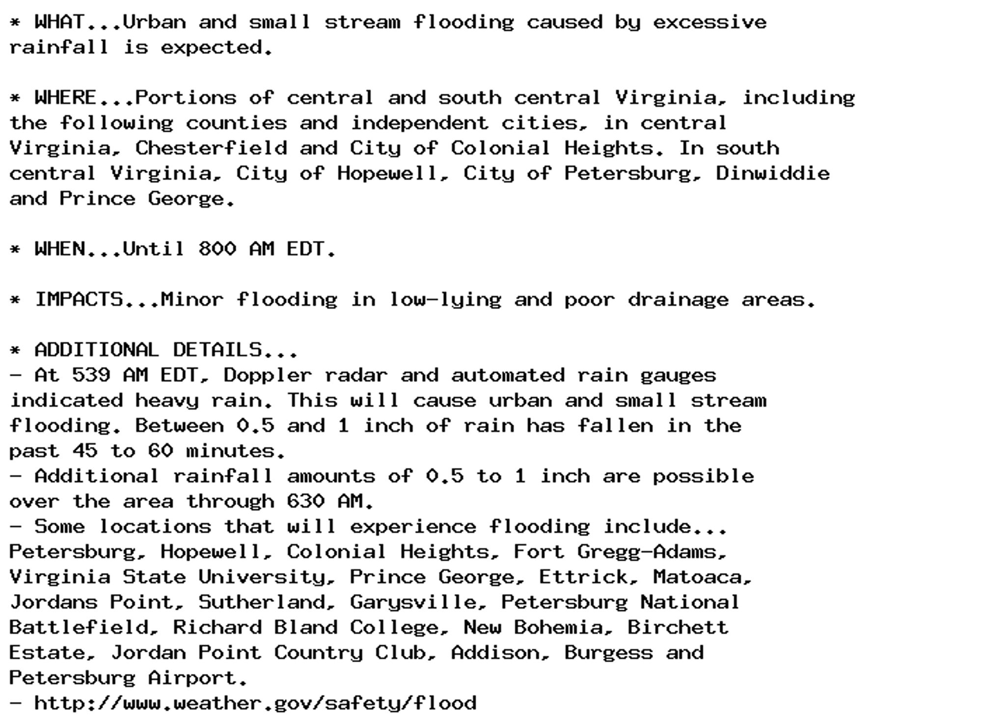 * WHAT...Urban and small stream flooding caused by excessive
rainfall is expected.

* WHERE...Portions of central and south central Virginia, including
the following counties and independent cities, in central
Virginia, Chesterfield and City of Colonial Heights. In south
central Virginia, City of Hopewell, City of Petersburg, Dinwiddie
and Prince George.

* WHEN...Until 800 AM EDT.

* IMPACTS...Minor flooding in low-lying and poor drainage areas.

* ADDITIONAL DETAILS...
- At 539 AM EDT, Doppler radar and automated rain gauges
indicated heavy rain. This will cause urban and small stream
flooding. Between 0.5 and 1 inch of rain has fallen in the
past 45 to 60 minutes.
- Additional rainfall amounts of 0.5 to 1 inch are possible
over the area through 630 AM.
- Some locations that will experience flooding include...
Petersburg, Hopewell, Colonial Heights, Fort Gregg-Adams,
Virginia State University, Prince George, Ettrick, Matoaca,
Jordans Point, Sutherland, Garysville, Petersburg National
Battlefield, Richard Bland College, New Bohemia, Birchett
Estate, Jordan Point Country Club, Addison, Burgess and
Petersburg Airport.
- http://www.weather.gov/safety/flood