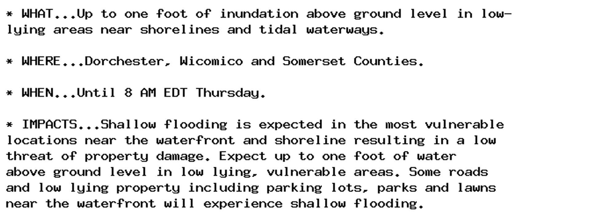 * WHAT...Up to one foot of inundation above ground level in low-
lying areas near shorelines and tidal waterways.

* WHERE...Dorchester, Wicomico and Somerset Counties.

* WHEN...Until 8 AM EDT Thursday.

* IMPACTS...Shallow flooding is expected in the most vulnerable
locations near the waterfront and shoreline resulting in a low
threat of property damage. Expect up to one foot of water
above ground level in low lying, vulnerable areas. Some roads
and low lying property including parking lots, parks and lawns
near the waterfront will experience shallow flooding.