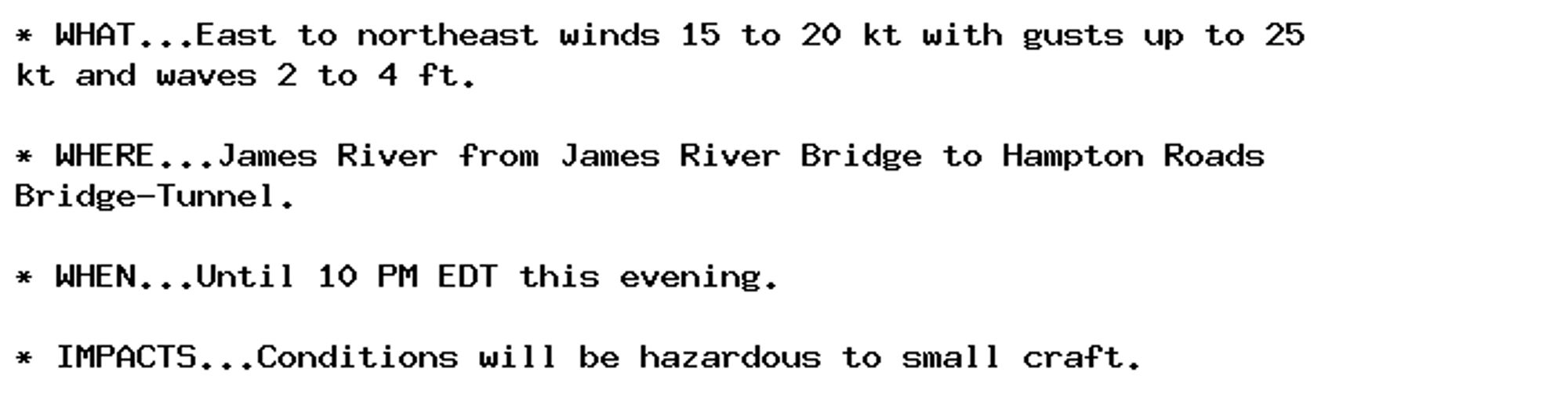 * WHAT...East to northeast winds 15 to 20 kt with gusts up to 25
kt and waves 2 to 4 ft.

* WHERE...James River from James River Bridge to Hampton Roads
Bridge-Tunnel.

* WHEN...Until 10 PM EDT this evening.

* IMPACTS...Conditions will be hazardous to small craft.