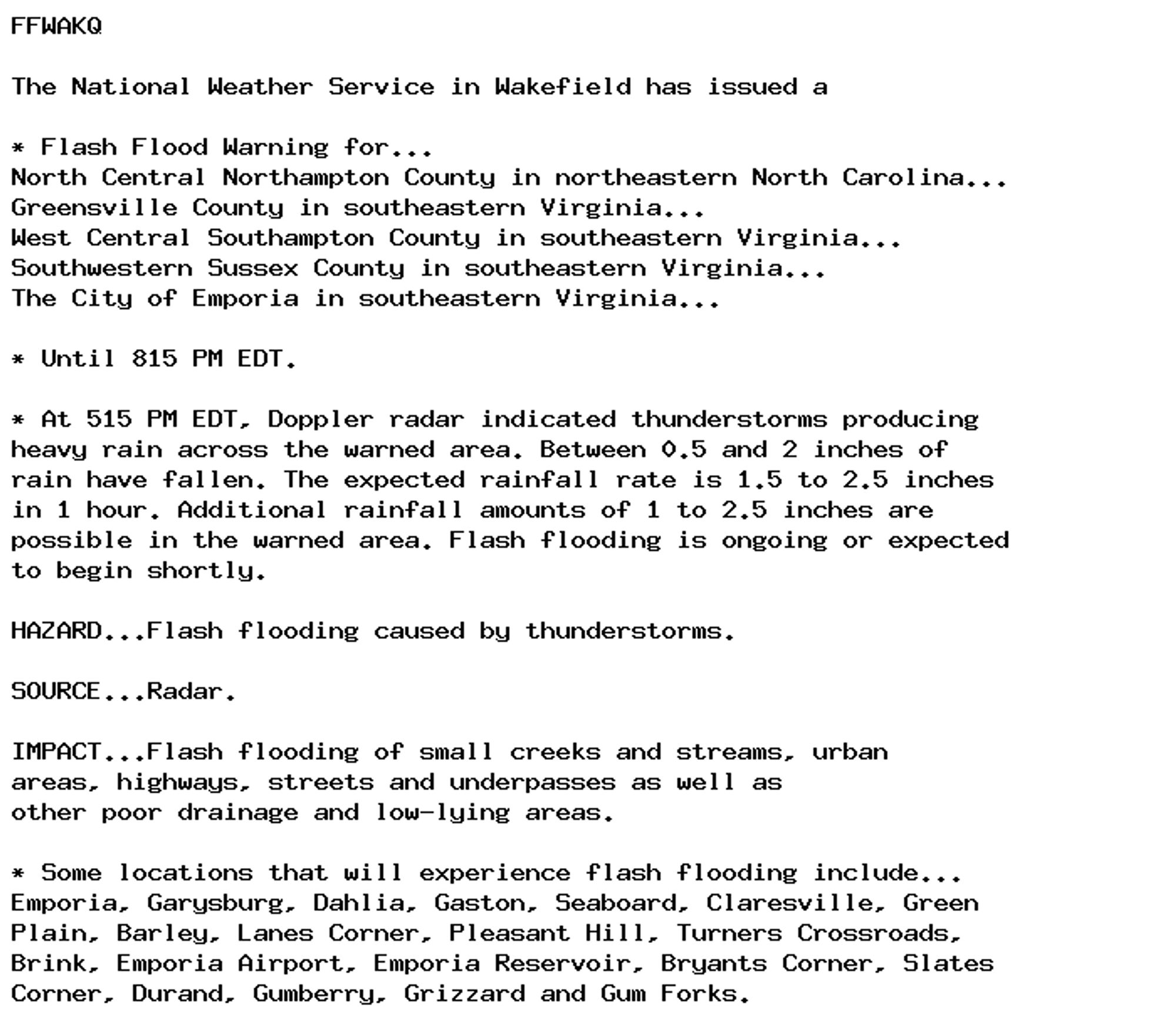 FFWAKQ

The National Weather Service in Wakefield has issued a

* Flash Flood Warning for...
North Central Northampton County in northeastern North Carolina...
Greensville County in southeastern Virginia...
West Central Southampton County in southeastern Virginia...
Southwestern Sussex County in southeastern Virginia...
The City of Emporia in southeastern Virginia...

* Until 815 PM EDT.

* At 515 PM EDT, Doppler radar indicated thunderstorms producing
heavy rain across the warned area. Between 0.5 and 2 inches of
rain have fallen. The expected rainfall rate is 1.5 to 2.5 inches
in 1 hour. Additional rainfall amounts of 1 to 2.5 inches are
possible in the warned area. Flash flooding is ongoing or expected
to begin shortly.

HAZARD...Flash flooding caused by thunderstorms.

SOURCE...Radar.

IMPACT...Flash flooding of small creeks and streams, urban
areas, highways, streets and underpasses as well as
other poor drainage and low-lying areas.

* Some locations that will experience flash flooding include...
Emporia, Garysburg, Dahlia, Gaston, Seaboard, Claresville, Green
Plain, Barley, Lanes Corner, Pleasant Hill, Turners Crossroads,
Brink, Emporia Airport, Emporia Reservoir, Bryants Corner, Slates
Corner, Durand, Gumberry, Grizzard and Gum Forks.