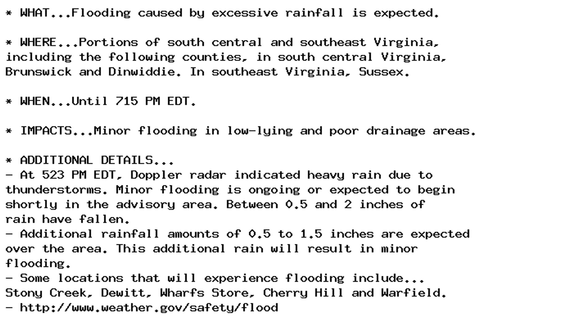 * WHAT...Flooding caused by excessive rainfall is expected.

* WHERE...Portions of south central and southeast Virginia,
including the following counties, in south central Virginia,
Brunswick and Dinwiddie. In southeast Virginia, Sussex.

* WHEN...Until 715 PM EDT.

* IMPACTS...Minor flooding in low-lying and poor drainage areas.

* ADDITIONAL DETAILS...
- At 523 PM EDT, Doppler radar indicated heavy rain due to
thunderstorms. Minor flooding is ongoing or expected to begin
shortly in the advisory area. Between 0.5 and 2 inches of
rain have fallen.
- Additional rainfall amounts of 0.5 to 1.5 inches are expected
over the area. This additional rain will result in minor
flooding.
- Some locations that will experience flooding include...
Stony Creek, Dewitt, Wharfs Store, Cherry Hill and Warfield.
- http://www.weather.gov/safety/flood