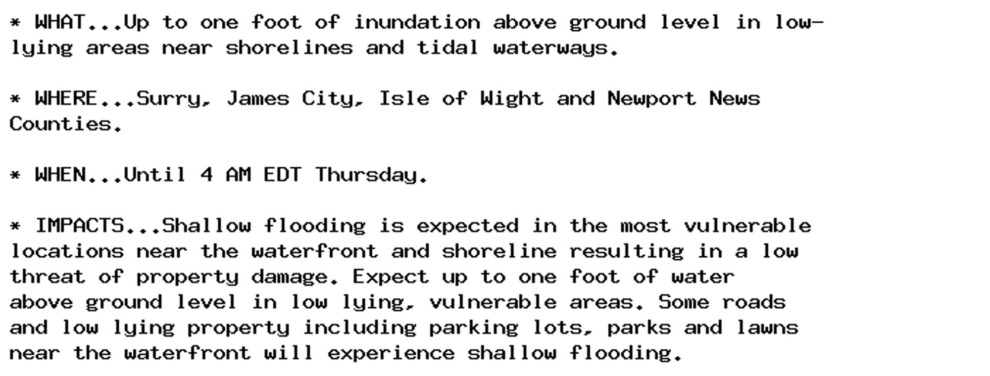 * WHAT...Up to one foot of inundation above ground level in low-
lying areas near shorelines and tidal waterways.

* WHERE...Surry, James City, Isle of Wight and Newport News
Counties.

* WHEN...Until 4 AM EDT Thursday.

* IMPACTS...Shallow flooding is expected in the most vulnerable
locations near the waterfront and shoreline resulting in a low
threat of property damage. Expect up to one foot of water
above ground level in low lying, vulnerable areas. Some roads
and low lying property including parking lots, parks and lawns
near the waterfront will experience shallow flooding.