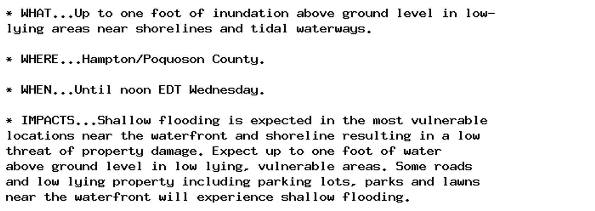 * WHAT...Up to one foot of inundation above ground level in low-
lying areas near shorelines and tidal waterways.

* WHERE...Hampton/Poquoson County.

* WHEN...Until noon EDT Wednesday.

* IMPACTS...Shallow flooding is expected in the most vulnerable
locations near the waterfront and shoreline resulting in a low
threat of property damage. Expect up to one foot of water
above ground level in low lying, vulnerable areas. Some roads
and low lying property including parking lots, parks and lawns
near the waterfront will experience shallow flooding.