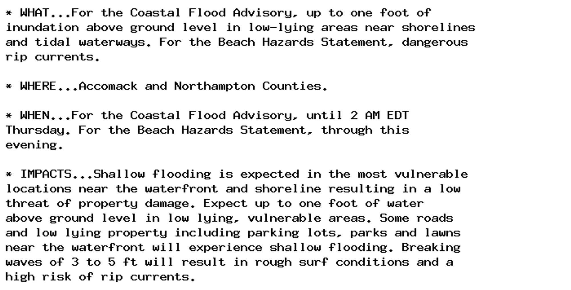 * WHAT...For the Coastal Flood Advisory, up to one foot of
inundation above ground level in low-lying areas near shorelines
and tidal waterways. For the Beach Hazards Statement, dangerous
rip currents.

* WHERE...Accomack and Northampton Counties.

* WHEN...For the Coastal Flood Advisory, until 2 AM EDT
Thursday. For the Beach Hazards Statement, through this
evening.

* IMPACTS...Shallow flooding is expected in the most vulnerable
locations near the waterfront and shoreline resulting in a low
threat of property damage. Expect up to one foot of water
above ground level in low lying, vulnerable areas. Some roads
and low lying property including parking lots, parks and lawns
near the waterfront will experience shallow flooding. Breaking
waves of 3 to 5 ft will result in rough surf conditions and a
high risk of rip currents.