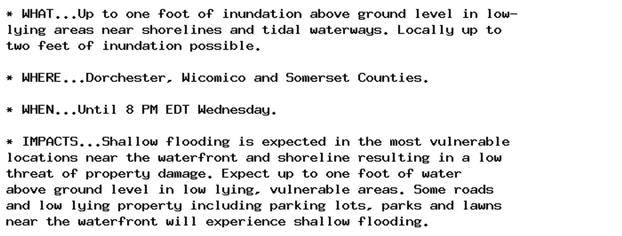 * WHAT...Up to one foot of inundation above ground level in low-
lying areas near shorelines and tidal waterways. Locally up to
two feet of inundation possible.

* WHERE...Dorchester, Wicomico and Somerset Counties.

* WHEN...Until 8 PM EDT Wednesday.

* IMPACTS...Shallow flooding is expected in the most vulnerable
locations near the waterfront and shoreline resulting in a low
threat of property damage. Expect up to one foot of water
above ground level in low lying, vulnerable areas. Some roads
and low lying property including parking lots, parks and lawns
near the waterfront will experience shallow flooding.