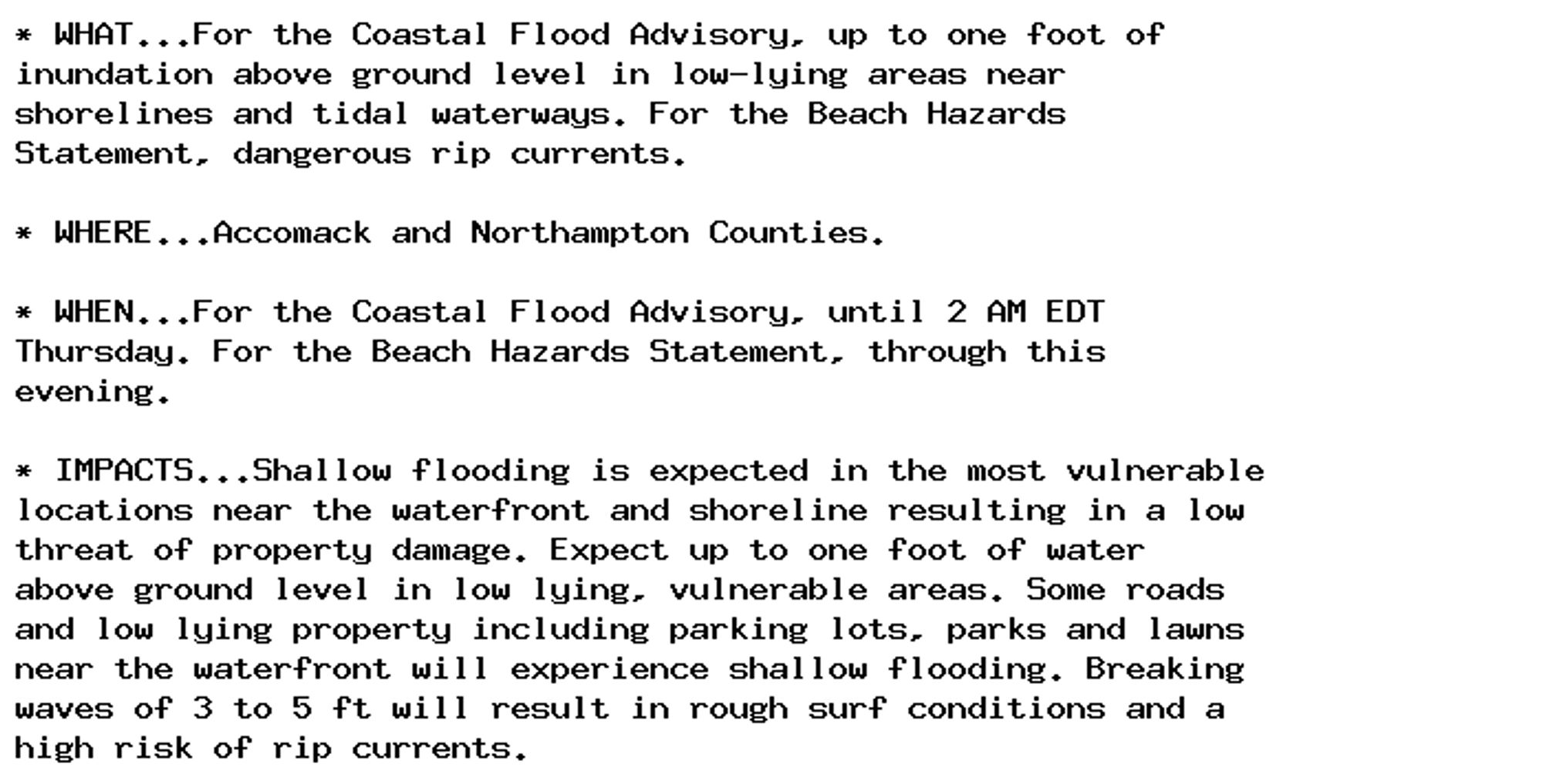 * WHAT...For the Coastal Flood Advisory, up to one foot of
inundation above ground level in low-lying areas near
shorelines and tidal waterways. For the Beach Hazards
Statement, dangerous rip currents.

* WHERE...Accomack and Northampton Counties.

* WHEN...For the Coastal Flood Advisory, until 2 AM EDT
Thursday. For the Beach Hazards Statement, through this
evening.

* IMPACTS...Shallow flooding is expected in the most vulnerable
locations near the waterfront and shoreline resulting in a low
threat of property damage. Expect up to one foot of water
above ground level in low lying, vulnerable areas. Some roads
and low lying property including parking lots, parks and lawns
near the waterfront will experience shallow flooding. Breaking
waves of 3 to 5 ft will result in rough surf conditions and a
high risk of rip currents.